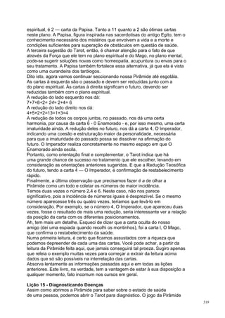 espiritual, é 2 — carta da Papisa. Tanto a 11 quanto a 2 são ótimas cartas
neste plano. A Papisa, figura inspirada nas sacerdotisas do antigo Egito, tem o
conhecimento necessário dos mistérios que envolvem a vida e a morte e
condições suficientes para superação de obstáculos em questão de saúde.
A terceira sugestão do Tarot, então, é chamar atenção para o fato de que
através da Força que ele tem no plano espiritual e do Mago, no plano mental,
pode-se sugerir soluções novas como homeopatia, acupuntura ou ervas para o
seu tratamento. A Papisa também fortalece essa alternativa, já que ela é vista
como uma curandeira dos tarólogos.
Dito isto, agora vamos continuar seccionando nossa Pirâmide até esgotála.
As cartas à esquerda são o passado e devem ser reduzidas junto com a
do plano espiritual. Às cartas à direita significam o futuro, devendo ser
reduzidas também com o plano espiritual.
A redução do lado esquerdo nos dá:
7+7+8+2= 24= 2+4= 6
A redução do lado direito nos dá:
4+5+2+2=13=1+3=4
A redução de todos os corpos juntos, no passado, nos dá uma certa
harmonia, por causa da carta 6 - 0 Enamorado - e, por isso mesmo, uma certa
imaturidade ainda. A redução deles no futuro, nos dá a carta 4, O Imperador,
indicando uma coesão e estruturação maior da personalidade, necessária
para que a imaturidade do passado possa se dissolver na afirmação do
futuro. O Imperador realiza concretamente no mesmo espaço em que O
Enamorado ainda oscila.
Portanto, como orientação final e complementar, o Tarot indica que há
uma grande chance de sucesso no tratamento que ele escolher, levando em
consideração as orientações anteriores sugeridas. E que a Redução Teosófica
do futuro, tendo a carta 4 — O Imperador, é confirmação de restabelecimento
rápido.
Finalmente, a última observação que precisamos fazer é a de olhar a
Pirâmide como um todo e coletar os números de maior incidência.
Temos duas vezes o número 2,4 e 6. Neste caso, não nos parece
significativo, pois a incidência de números iguais é desprezível. Se o mesmo
número aparecesse três ou quatro vezes, teríamos que levá-lo em
consideração. Por exemplo, se o número 4, O Imperador, que apareceu duas
vezes, fosse o resultado de mais uma redução, seria interessante ver a relação
da posição da carta com os diferentes posicionamentos.
Ah, tem mais um detalhe. Esqueci de dizer que a carta oculta do nosso
amigo (dei uma espiada quando recolhi os montinhos), foi a carta l, O Mago,
que confirma o restabelecimento da saúde.
Numa primeira leitura, é certo que ficamos assustados com a riqueza que
podemos depreender de cada uma das cartas. Você pode achar, a partir da
leitura da Pirâmide feita aqui, que jamais conseguirá tal proeza. Sugiro apenas
que releia o exemplo muitas vezes para começar a extrair da leitura acima
dados que só são possíveis na interrelação das cartas.
Absorva lentamente as informações passadas aqui e em todas as lições
anteriores. Este livro, na verdade, tem a vantagem de estar à sua disposição a
qualquer momento, fato incomum nos cursos em geral.

Lição 15 - Diagnosticando Doenças
Assim como abrimos a Pirâmide para saber sobre o estado de saúde
de uma pessoa, podemos abrir o Tarot para diagnóstico. O jogo da Pirâmide
                                                                                  319
 
