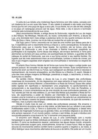 18 - A LUA

       A carta da Lua retrata uma misteriosa figura feminina com três rostos, coroada com
um diadema da Lua em suas três fases. O seu cabelo é prateado e ela veste uma longa
túnica que flui em uma poça de água a seus pés. A sua frente, há um cão de três cabeças
e na poça um caranguejo procura sair da água. Atrás dela, o céu é escuro e iluminado
somente pela luminescência de sua coroa.
       ]Aqui encontramos Hécate, a antiga deusa do Submundo, regente da Lua, da magia
e dos feitiços. Na Mitologia, Hécate era, às vezes, confundida com Artemis, a deusa da
Lua, uma divindade bem mais antiga e poderosa tanto no céu quanto embaixo da terra.
Filha de Zeus c Hera, incorreu na ira da mãe ao roubar-lhe um pote de ruge.
       Ela fugiu para a Terra c escondcu-se na casa de uma mulher que estava para dar à
luz. A experiência com o nascimento tornou-a impura e, como consequência, foi levada ao
Submundo para que a mancha fosse lavada. Ao contrário, ela se tornou uma das
soberanas do Submundo e veio a ser chamada a Rainha Invencível, presidindo as
purificações e as expiações. Como deusa dos feitiços, ela enviava demónios à Terra para
atormentar os homens em seus sonhos; era acompanhada de Cérbero, o guardião de três
cabeças do portal do Submundo, que era a sua forma anima! e seu espírito familiar. Os
lugares que ela mais assombrava eram as encruzilhadas, tumbas e cenas de crimes; por
isso é que imagens sagradas eram erigidas nas encruzilhadas e veneradas na véspera da
lua cheia.
       O próprio Zeus honrou Hécate de tal forma que nunca lhe negou o antigo poder que
sempre possuiu: de conceder ou de negar os desejos dos mortais. Suas companheiras no
Submundo eram as três Erínias ou Fúrias, que castigavam as ofensas contra a natureza e
representavam, de maneira ameaçadora, as três Moiras ou o Destino. E, assim, Hécate é
uma das mais antigas imagens da Mitologia, presidindo a magia, o nascimento, a morte, o
Submundo e o destino.
       No sentido interior, Hécate, a deusa da Lua, é uma imagem das profundezas
misteriosas do inconsciente. Já nos deparamos com esse estranho e fugaz reino em duas
outras cartas dos Arcanos Maiores: a Sacerdotisa e a Roda da Fortuna. Essas três cartas
estão ligadas em significado e representam uma progressão no aprofundamento da
compreensão e da experiência do mundo do inconsciente. Por meio de Perséfone, a
Sacerdotisa, o Louco conscientizou-se de uma intuição de suas profundezas pessoais, um
"eu" secreto por Irás da vida cotidiana. E, por meio das Moiras que presidem a Roda da For-
tuna, ele experimentou o poder do Destino por intermédio de mudanças bruscas que
revelam uma lei invisível ou um padrão intencional interior. Na carta da Lua, encontramos na
imagem de Hécate o oceano da grande coletividade do inconsciente, do qual não somente o
indivíduo, mas a própria vida emergiu.
       Hécale é muito mais do que um retrato das profundezas pessoais. Ela encarna o
princípio feminino da própria vida e os três rostos, as três fases da Lua, refictem o seu poder
multifacetado sobre o Céu, a Terra e o Submundo. Em lermos psicológicos, é desse reino
oceânico da imaginação humana que os grandes mitos, os símbolos religiosos e as obras de
arte sempre nasceram. E um mundo caótico, confuso c sem limites, do qual o indivíduo com
sua jornada pessoal e a sua busca do "eu" é somente uma pequena parte.
       O encontro com Hécate, a deusa da Lua, é uma confrontação com o mundo
transpessoal no qual os limites individuais se dissolvem e o sentido de direção e do ego se
perdem. É como se devêssemos esperar, submersos nas águas desse mundo, enquanto
os novos potenciais surgem para, eventualmente, tornar-se o nosso futuro. Mas as águas
escuras do inconsciente coletivo contêm tanto o positivo quanto o negativo e, às vezes, é
difícil distinguir seus movimentos alternados de loucura e de delírio. Ele pode ser um mundo
                                                                                            32
 