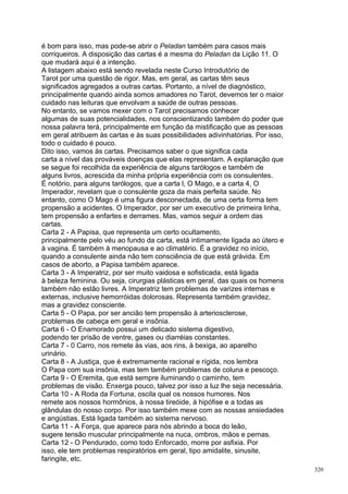 é bom para isso, mas pode-se abrir o Peladan também para casos mais
corriqueiros. A disposição das cartas é a mesma do Peladan da Lição 11. O
que mudará aqui é a intenção.
A listagem abaixo está sendo revelada neste Curso Introdutório de
Tarot por uma questão de rigor. Mas, em geral, as cartas têm seus
significados agregados a outras cartas. Portanto, a nível de diagnóstico,
principalmente quando ainda somos amadores no Tarot, devemos ter o maior
cuidado nas leituras que envolvam a saúde de outras pessoas.
No entanto, se vamos mexer com o Tarot precisamos conhecer
algumas de suas potencialidades, nos conscientizando também do poder que
nossa palavra terá, principalmente em função da mistificação que as pessoas
em geral atribuem às cartas e às suas possibilidades adivinhatórias. Por isso,
todo o cuidado é pouco.
Dito isso, vamos às cartas. Precisamos saber o que significa cada
carta a nível das prováveis doenças que elas representam. A explanação que
se segue foi recolhida da experiência de alguns tarólogos e também de
alguns livros, acrescida da minha própria experiência com os consulentes.
É notório, para alguns tarólogos, que a carta l, O Mago, e a carta 4, O
Imperador, revelam que o consulente goza da mais perfeita saúde. No
entanto, como O Mago é uma figura desconectada, de uma certa forma tem
propensão a acidentes. O Imperador, por ser um executivo de primeira linha,
tem propensão a enfartes e derrames. Mas, vamos seguir a ordem das
cartas.
Carta 2 - A Papisa, que representa um certo ocultamento,
principalmente pelo véu ao fundo da carta, está intimamente ligada ao útero e
à vagina. É também à menopausa e ao climatério. É a gravidez no início,
quando a consulente ainda não tem consciência de que está grávida. Em
casos de aborto, a Papisa também aparece.
Carta 3 - A Imperatriz, por ser muito vaidosa e sofisticada, está ligada
à beleza feminina. Ou seja, cirurgias plásticas em geral, das quais os homens
também não estão livres. A Imperatriz tem problemas de varizes internas e
externas, inclusive hemorróidas dolorosas. Representa também gravidez,
mas a gravidez consciente.
Carta 5 - O Papa, por ser ancião tem propensão à arteriosclerose,
problemas de cabeça em geral e insônia.
Carta 6 - O Enamorado possui um delicado sistema digestivo,
podendo ter prisão de ventre, gases ou diarréias constantes.
Carta 7 - 0 Carro, nos remete às vias, aos rins, à bexiga, ao aparelho
urinário.
Carta 8 - A Justiça, que é extremamente racional e rígida, nos lembra
O Papa com sua insônia, mas tem também problemas de coluna e pescoço.
Carta 9 - O Eremita, que está sempre iluminando o caminho, tem
problemas de visão. Enxerga pouco, talvez por isso a luz lhe seja necessária.
Carta 10 - A Roda da Fortuna, oscila qual os nossos humores. Nos
remete aos nossos hormônios, à nossa tireóide, à hipófise e a todas as
glândulas do nosso corpo. Por isso também mexe com as nossas ansiedades
e angústias. Está ligada também ao sistema nervoso.
Carta 11 - A Força, que aparece para nós abrindo a boca do leão,
sugere tensão muscular principalmente na nuca, ombros, mãos e pernas.
Carta 12 - O Pendurado, como todo Enforcado, morre por asfixia. Por
isso, ele tem problemas respiratórios em geral, tipo amidalite, sinusite,
faringite, etc.
                                                                                 320
 