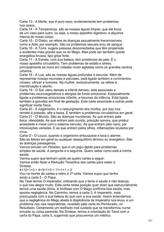 Carta 13 - A Morte, que é puro osso, evidentemente tem problemas
nos ossos.
Carta 14 - A Temperança, são as nossas águas limpas, que ela troca
de um vaso para outro, ou seja, o nosso aparelho digestivo, a alquimia
interna do nosso corpo.
Carta 15 - O Diabo, se refere às doenças sexualmente transmissíveis,
como a Aids, por exemplo. São os problemas sexuais e/ou de sangue.
Carta 16 - A Torre, sugere pessoas desconectadas que têm propensão
a acidentes mais graves que os do Mago. Mas pode ser também queda
energética brusca, tipo gripe forte.
Carta 17 - A Estrela, com sua beleza, tem problemas de pele. É o
nosso aparelho circulatório. Tem problemas de estafa e stress,
principalmente se mora em cidades muito agitadas como os grandes centros
urbanos.
Carta 18 - A Lua, são as nossas águas profundas e escuras. Além de
representar nossas neuroses e psicoses, está ligada também a corrimentos,
viroses, câncer e tumores. Na mulher, exclusivamente, se refere à
menstruação e aborto.
Carta 19 - O Sol, claro demais e infantil demais, está associada a
problemas neurovegetativos e alergias de fundo emocionai. Especialmente
ligada a problemas emocionais infantis, a traumas de infância. Está ligada
também à gravidez em final de gestação. Esta carta associada a outras pode
significar morte física.
Carta 20 - 0 Julgamento, é o ressurgimento dos mortos, por isso nos
remete à pressão, alta e baixa. E também a problemas circulatórios em geral.
Carta 21 - O Mundo. São as doenças mundanas. As que entram pela
boca, obesidade. As que entram pelo ouvido, poluição sonora, que produz
ansiedade e mexe com o sistema nervoso. As que entram pelo nariz, por
intoxicações variadas. E as que entram pelos olhos, inflamações oculares por
vírus.
Carta O - O Louco, quando o organismo enlouquece e toca o alarme.
São as febres em geral ou qualquer desequilíbrio térmico ou energético. São
as doenças passageiras.
Vamos simular um Peladan, que é um jogo rápido para problemas
simples de saúde. A pergunta é a seguinte. Quero saber como está a minha
saúde.
Vamos supor que tenham saído as quatro cartas a seguir:
Vamos então fazer a Redução Teosófica das cartas para saber a
Síntese.
4+12+1+3 = 4+3+1+3 = 11=1+1 = 2
Vou no monte de cartas e retiro a 2ª carta. Vamos supor que tenha
saído a carta 5 - O Papa.
Na Tese temos O Imperador, indicando que o tema é saúde e não doença,
o que nos alegra muito. Esta carta nesta posição quer dizer que estruturalmente
temos uma saúde ótima. A Antítese com O Mago confirma boa saúde, mas
aponta negligência. No Caminho, temos a carta 3, A Imperatriz, mais
preocupada com a sua beleza do que com a sua saúde. Assim entendemos
que a negligência do Mago aliada à displicência da Imperatriz nos levou a um
problema nas vias respiratórias, revelado pela carta do Pendurado, no
Resultado. Certamente um resfriado mal cuidado que se transformou numa
sinusite ou coisa parecida. Na Síntese, temos a orientação do Tarot com a
carta do Papa, carta 5, sugerindo que procuremos um médico.
                                                                                  321
 