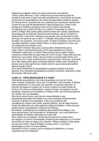 Digamos que alguém venha nos pedir auxílio para uma doença
crônica. Após abrirmos o Tarot, verificamos que essa doença pode se
complicar mais tarde. É claro que além de alertarmos o consulente no sentido
de procurar um especialista ou de mudar de especialista, podemos através
do Tarot já iniciar o processo de cura, pedindo que a pessoa se conecte com
a carta de cura que lhe apresentarmos. Não esqueça que o Tarot é uma
energia que trabalha nos planos mais sutis do nosso inconsciente.
Em geral se usa a carta 5,0 Papa, ou a carta 4,0 Imperador ou ainda a
carta l, O Mago. Mas outras cartas podem também ser usadas, dependendo
da energia que se pretende. Pessoas muito lunáticas, usa-se, em geral, a
carta do Sol, e vice-versa. Pessoas muito tensas, que nos lembram a carta
da Força, em geral se usa a carta 17, A Estrela. De qualquer modo, é melhor
se deter, por enquanto, numa única carta. O Papa é excelente, pois ele como
Arquétipo significa o nosso mestre interior, a nossa sabedoria, o único que
nos pode guiar em direção à cura.
A conexão é simples. Peça para a pessoa olhar detidamente para a
carta e dizer o que ela lhe provoca. Se for algo agradável ou mesmo
indiferente, passe para a 2ª parte. Peça para que ela se deite e relaxe
mantendo a carta entre as duas mãos por cinco minutos. Peça então para ela
descrever o que sentiu. Peça a ela que tente se conectar pelo menos uma
vez ao dia com a carta, durante duas ou mais semanas. Para isso, você pode
ter à mão cópias xerox desta carta para distribuir nestes casos. Explique à
pessoa que a carta significa seu mestre interior e que se ela quiser proferir
alguma oração, ótimo!
Se a carta inicialmente for desagradável, explique à pessoa o que ela
significa. Se a sensação desagradável continuar ocorrendo, abandone a idéia
de conexão. Não force nada.

LIÇÃO 16 – TIPOS BRASILEIROS E O TAROT
Certamente que podemos viver vários arquétipos num só dia. Como
mãe, vivemos a Imperatriz. Como pai, O Imperador. Como amante, A Papisa.
Como profissional, no meu caso, por exemplo, ao escrever este livro, O
Eremita. Se jogamos na loteria ou no bicho, estamos em plena Roda da
Fortuna. Se vamos ao clube treinar, vivemos A Força. Se estamos no sítio
plantando, estamos com A Estrela ou A Morte. Enfim, de mil formas estamos
em contato com os arquétipos.
Mas há os casos típicos, que chamam nossa atenção e cuja
característica principal nos remete a um único arquétipo exclusivamente.
Vivemos no Brasil e nos arquétipos. É tão rica a presença dos
arquétipos em nossas ruas, bares, lugares públicos, que às vezes ficamos
horas nos deliciando com esta ingênua e alegre brincadeira. Todos em seus
papéis sociais e psicológicos, inclusive nós mesmos.
No entanto, no Brasil há uma incidência desconfortável de Magos, com
seus oportunismos. De Pendurados e Temperanças, com suas ladainhas e
reclamações. E Estrelas, alienadas do mundo real.
Mas, vamos dar um passeio. Vamos sair de casa com o nosso Carro,
em direção a um bairro movimentado. Paramos para estacionar e um homem
de paninho na mão, se dirige a nós, dizendo, “beleza, madama. Pode deixar
que eu tomo conta”. Esse é O Mago. A nossa carta 1 e o primeiro
personagem a entrar no nosso passeio.
Deixamos O Carro e vamos a pé em direção ao cabeleireiro. A nossa
Imperatriz quer se embelezar.
                                                                                322
 