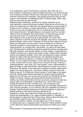 Já no cabeleireiro, quem encontramos: a Clarinha. Nem bem nos viu e
já foi contando a última que o marido da Mariza aprontou. E aí demos de cara
com as fofocas da Papisa. Olhamos em volta para as Imperatrizes. E, é claro,
onde tem Imperatriz tem Imperador. São aqueles executivos ricos que vêm
buscar a sua Imperatriz no cabeleireiro para um almoço rápido. Aliás, coisa
cada vez mais rara nos dias de hoje.
Belissimamente melhoradas, saímos de lá, cabelo cortadinho que é
uma maravilha e vamos correndo pro analista. Estamos em cima da hora. A
porta nos é aberta por um reservado mas atraente senhor de pouca idade. É
o Papa a ouvir e analisar os nossos descaminhos. A sessão rápida acaba.
Saímos e já na rua nos deparamos com um irresistível par de olhos azuis
com sotaque francês. O coração dispara e vem aquela vozinha a nos falar:
“Não se mete em confusão. Se já tem homem em casa para que arrumar
sarna para se coçar?” É a carta do Enamorado que agora vivemos.
Para esquecer o par de olhos azuis ou para lembrar um pouco mais
talvez, seguimos o caminho da praia. No calçadão, brisa morna, muita gente
fazendo cooper, muitos carros no passeio. A carta do Carro aparece à nossa
frente nos motoristas, nos que correm, e até no mecânico no meio da rua
tentando consertar um carro parado só no papo, sem usar sequer uma
chave-de-fenda. Aí a Justiça pulou. Que abuso!, um senhor de meia idade
grita. Olhamos para a velhota que esperava pacientemente ser passada para
trás pelo mecânico, mas ela não esboçou a menor reação. A essas alturas, o
mecânico discutia com o senhor que acudia a velha. A briga rolava enquanto
juntava uma pequena multidão. Lá do meio, discretamente, surge a solução.
Parece um sábio a falar tão distintamente. Um verdadeiro Eremita sem
bastão. Os ânimos se acalmam, o mecânico inventa uma história, sai de
fininho. E o carro pega. Na verdade, o carro não tinha nada. Quem tinha era
a velha. Surda como O Louco, sequer ouvia o barulho do motor. Precisou o
pessoal gesticular: “pára, pára, que o carro pegou”, para a velha entender e
parar de ranger o motor-de-arranque. Recomeçamos a circular. Foi aí que a
Roda girou. De repente vi aos meus pés um pedaço de loteria. Abaixei para
pegar e um cara se aproximou. “Sua sorte, madama. Caiu da minha mão
direto no seu pé.” É A Roda da Fortuna!, pensei. E outro Mago a me passar
para trás. Resisti heroicamente à tentação de comprar aquele pedaço de
papel que me chamava, com a força que é peculiar aos domadores de leão.
Sentei num banco, relaxei o olhar para além das ilhas do horizonte. O
surfista, que rolava qual Estrela a brincar nas nuvens, abençoou a tarde que
deitava sobre as amendoeiras. Lentamente sorvi a areia morna que os
pivetes levantavam do chão. Foi então que o céu me pareceu meio
manchado pela Lua dos meninos abandonados, tipo escorpião preparando a
ceia. Uivamos cansados, eu e os meninos, até que o acrobata nos chamou a
atenção. Qual Pendurado despencava do ferro de ginástica, a cabeça em
direção ao branco mais branco da terra molhada de sal.
Esquecido o pivete, agora admirava O Diabo que surgia na puta e no
travesti que atravessavam a rua. Alguns artistas pintavam o calçadão. O
Mundo exigia O Julgamento das minhas retinas. Deixei a Deus tal tarefa, pois
já me dirigia à esquina onde estava estacionado O Carro.
No meio do caminho, A Morte, de mãos dadas com A Torre, demolia
um prédio perto de um majestoso jardim. Enquanto A Morte semeava a terra,
a Torre desovava sobre ela tanta pedra que pensei ser A Morte que morria
ali.
Faltou apenas A Temperança nesse meu passeio. Os homeopatas, os
                                                                               323
 