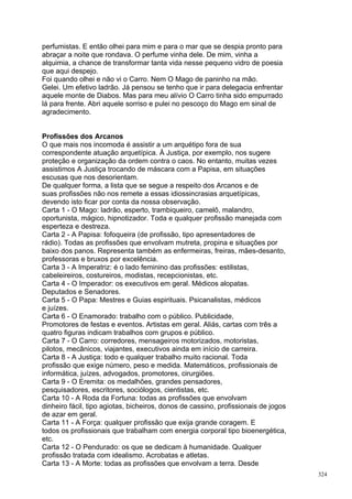 perfumistas. E então olhei para mim e para o mar que se despia pronto para
abraçar a noite que rondava. O perfume vinha dele. De mim, vinha a
alquimia, a chance de transformar tanta vida nesse pequeno vidro de poesia
que aqui despejo.
Foi quando olhei e não vi o Carro. Nem O Mago de paninho na mão.
Gelei. Um efetivo ladrão. Já pensou se tenho que ir para delegacia enfrentar
aquele monte de Diabos. Mas para meu alívio O Carro tinha sido empurrado
lá para frente. Abri aquele sorriso e pulei no pescoço do Mago em sinal de
agradecimento.


Profissões dos Arcanos
O que mais nos incomoda é assistir a um arquétipo fora de sua
correspondente atuação arquetípica. À Justiça, por exemplo, nos sugere
proteção e organização da ordem contra o caos. No entanto, muitas vezes
assistimos A Justiça trocando de máscara com a Papisa, em situações
escusas que nos desorientam.
De qualquer forma, a lista que se segue a respeito dos Arcanos e de
suas profissões não nos remete a essas idiossincrasias arquetípicas,
devendo isto ficar por conta da nossa observação.
Carta 1 - O Mago: ladrão, esperto, trambiqueiro, camelô, malandro,
oportunista, mágico, hipnotizador. Toda e qualquer profissão manejada com
esperteza e destreza.
Carta 2 - A Papisa: fofoqueira (de profissão, tipo apresentadores de
rádio). Todas as profissões que envolvam mutreta, propina e situações por
baixo dos panos. Representa também as enfermeiras, freiras, mães-desanto,
professoras e bruxos por excelência.
Carta 3 - A Imperatriz: é o lado feminino das profissões: estilistas,
cabeleireiros, costureiros, modistas, recepcionistas, etc.
Carta 4 - O Imperador: os executivos em geral. Médicos alopatas.
Deputados e Senadores.
Carta 5 - O Papa: Mestres e Guias espirituais. Psicanalistas, médicos
e juízes.
Carta 6 - O Enamorado: trabalho com o público. Publicidade,
Promotores de festas e eventos. Artistas em geral. Aliás, cartas com três a
quatro figuras indicam trabalhos com grupos e público.
Carta 7 - O Carro: corredores, mensageiros motorizados, motoristas,
pilotos, mecânicos, viajantes, executivos ainda em início de carreira.
Carta 8 - A Justiça: todo e qualquer trabalho muito racional. Toda
profissão que exige número, peso e medida. Matemáticos, profissionais de
informática, juízes, advogados, promotores, cirurgiões.
Carta 9 - O Eremita: os medalhões, grandes pensadores,
pesquisadores, escritores, sociólogos, cientistas, etc.
Carta 10 - A Roda da Fortuna: todas as profissões que envolvam
dinheiro fácil, tipo agiotas, bicheiros, donos de cassino, profissionais de jogos
de azar em geral.
Carta 11 - A Força: qualquer profissão que exija grande coragem. E
todos os profissionais que trabalham com energia corporal tipo bioenergética,
etc.
Carta 12 - O Pendurado: os que se dedicam à humanidade. Qualquer
profissão tratada com idealismo. Acrobatas e atletas.
Carta 13 - A Morte: todas as profissões que envolvam a terra. Desde
                                                                                    324
 