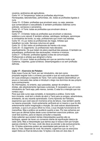 coveiros, jardineiros até agricultores.
Carta 14 - A Temperança: todas as profissões alquímicas.
Homeopatas, laboratoristas, perfumistas, etc. todas as profissões ligadas à
cura.
Carta 15 - O Diabo: profissões que envolvem sexo, ou seja, pessoas
que comercializam a sexualidade. E também profissões violentas como
policiais, carrascos e carcereiros.
Carta 16 - A Torre: todas as profissões que envolvam obras e
demolições.
Carta 17 - A Estrela: todas as profissões que envolvam a natureza,
estética e cura natural. E também artistas, astrólogos, tarólogos, aeromoças
e comissários de bordo, ou seja, profissionais que vivem nas estrelas.
Carta 18 - A Lua: todos os profissionais da magia. Artistas que
trabalham na noite. Serviços noturnos em geral.
Carta 19 - O Sol: todos os profissionais da mente e do corpo.
Carta 20 - O Julgamento: os profissionais mais elevados
espiritualmente. Os que tratam do plano espiritual das pessoas. E também os
arqueólogos, profissionais das escavações, mineiros e músicos.
Carta 21 - O Mundo: profissões ligadas à área de comunicação.
Profissionais e artistas que atingiram a fama.
Carta 0 - O Louco: todas as profissões em que se caminha muito a pé.
Carteiros, viajantes, guias turísticos. Desempregados e os sem profissão
definida.


Lição 17 – Exercício de Peladan
Este nosso Curso de Tarot, por ser introdutório, não tem como
propósito esgotar todo o universo que existe e que só você pode descobrir
em suas andanças a respeito do Tarot. Tem como objetivo desmistificar um
pouco o manuseio das cartas e introduzir o leigo nos domínios de seu próprio
auto-conhecimento.
As informações, no entanto, aqui passadas, apesar de simples e
diretas, são absolutamente rigorosas e precisas. É necessário que um curso
introdutório de Tarot seja, pelo menos, correto. E esta foi a intenção que nos
norteou aqui.
Para que este curso seja completo, é necessária a prática. Como todo
bom iniciante, você tem o direito de abrir o Tarot para os amigos, advertindoos,
entretanto, de seu recente aprendizado. Como Aprendiz de Feiticeiro,
esperamos que você caia em inúmeros erros de leitura, mas também acerte
na mesma proporção. Você certamente verificará em si mesmo o que foi dito
anteriormente sobre imaginação e intuição. Se você estiver absolutamente
centrado, o que é um pouco difícil no início, a sua intuição funcionará às mil
maravilhas. Mas a prática vai auxiliá-lo quanto a isso. Por isso achamos por
bem que as últimas lições deste curso contenham exercícios práticos, que
você fará sozinho, para só depois consultar a resposta.
Cabe salientar que existem tantas interpretações quantos são os
tarólogos, apesar de haver um consenso diante da significação básica de
cada carta. Mas a interpretação que damos aqui é nossa e tem por função
apenas orientá-lo. Por isso, você não deve se prender a ela exclusivamente.
As 12 lições anteriores podem ser assimiladas pelo período de 1 a 12
dias ou mais. Depende de você. No entanto, sugerimos que os exercícios
sejam feitos ao final da leitura das 12 lições e de dois em dois dias. É
                                                                                   325
 