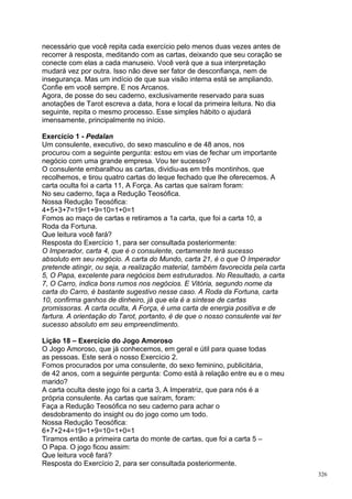 necessário que você repita cada exercício pelo menos duas vezes antes de
recorrer à resposta, meditando com as cartas, deixando que seu coração se
conecte com elas a cada manuseio. Você verá que a sua interpretação
mudará vez por outra. Isso não deve ser fator de desconfiança, nem de
insegurança. Mas um indício de que sua visão interna está se ampliando.
Confie em você sempre. E nos Arcanos.
Agora, de posse do seu caderno, exclusivamente reservado para suas
anotações de Tarot escreva a data, hora e local da primeira leitura. No dia
seguinte, repita o mesmo processo. Esse simples hábito o ajudará
imensamente, principalmente no início.

Exercício 1 - Pedalan
Um consulente, executivo, do sexo masculino e de 48 anos, nos
procurou com a seguinte pergunta: estou em vias de fechar um importante
negócio com uma grande empresa. Vou ter sucesso?
O consulente embaralhou as cartas, dividiu-as em três montinhos, que
recolhemos, e tirou quatro cartas do leque fechado que lhe oferecemos. A
carta oculta foi a carta 11, A Força. As cartas que saíram foram:
No seu caderno, faça a Redução Teosófica.
Nossa Redução Teosófica:
4+5+3+7=19=1+9=10=1+0=1
Fomos ao maço de cartas e retiramos a 1a carta, que foi a carta 10, a
Roda da Fortuna.
Que leitura você fará?
Resposta do Exercício 1, para ser consultada posteriormente:
O Imperador, carta 4, que é o consulente, certamente terá sucesso
absoluto em seu negócio. A carta do Mundo, carta 21, é o que O Imperador
pretende atingir, ou seja, a realização material, também favorecida pela carta
5, O Papa, excelente para negócios bem estruturados. No Resultado, a carta
7, O Carro, indica bons rumos nos negócios. E Vitória, segundo nome da
carta do Carro, é bastante sugestivo nesse caso. A Roda da Fortuna, carta
10, confirma ganhos de dinheiro, já que ela é a síntese de cartas
promissoras. A carta oculta, A Força, é uma carta de energia positiva e de
fartura. A orientação do Tarot, portanto, é de que o nosso consulente vai ter
sucesso absoluto em seu empreendimento.

Lição 18 – Exercício do Jogo Amoroso
O Jogo Amoroso, que já conhecemos, em geral e útil para quase todas
as pessoas. Este será o nosso Exercício 2.
Fomos procurados por uma consulente, do sexo feminino, publicitária,
de 42 anos, com a seguinte pergunta: Como está à relação entre eu e o meu
marido?
A carta oculta deste jogo foi a carta 3, A Imperatriz, que para nós é a
própria consulente. As cartas que saíram, foram:
Faça a Redução Teosófica no seu caderno para achar o
desdobramento do insight ou do jogo como um todo.
Nossa Redução Teosófica:
6+7+2+4=19=1+9=10=1+0=1
Tiramos então a primeira carta do monte de cartas, que foi a carta 5 –
O Papa. O jogo ficou assim:
Que leitura você fará?
Resposta do Exercício 2, para ser consultada posteriormente.
                                                                                 326
 