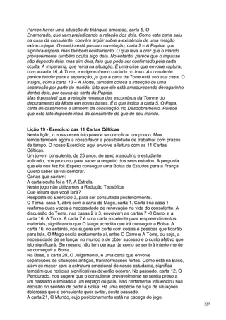 Parece haver uma situação de triângulo amoroso, carta 6, O
Enamorado, que vem prejudicando a relação dos dois. Como esta carta saiu
na casa da consulente, convém argüir sobre a existência de uma relação
extraconjugal. O marido está passivo na relação, carta 2 – A Papisa, que
significa espera, mas também ocultamento. O que leva a crer que o marido
provavelmente também oculta algo dela. No entanto, parece que o impasse
não depende dele, mas sim dela, fato que pode ser confirmado pela carta
oculta, A Imperatriz, que reina na situação. É uma crise que envolve ruptura,
com a carta 16, A Torre, e exige extremo cuidado no trato. A consulente
parece tender para a separação, já que a carta da Torre está sob sua casa. O
insight, com a carta 13 – A Morte, também coloca a intenção de uma
separação por parte do marido, fato que ele está amadurecendo devagarinho
dentro dele, por causa da carta da Papisa.
Mas é possível que a relação renasça dos escombros da Torre e do
depuramento da Morte em novas bases. É o que indica a carta 5, O Papa,
carta do casamento e também da conciliação, no Desdobramento. Parece
que este fato depende mais da consulente do que de seu marido.


Lição 19 - Exercício das 11 Cartas Célticas
Nesta lição, o nosso exercício parece se complicar um pouco. Mas
temos também agora a nosso favor a possibilidade de trabalhar com prazos
de tempo. O nosso Exercício aqui envolve a leitura com as 11 Cartas
Célticas.
Um jovem consulente, de 25 anos, do sexo masculino e estudante
aplicado, nos procurou para saber a respeito dos seus estudos. A pergunta
que ele nos fez foi: Espero conseguir uma Bolsa de Estudos para a França.
Quero saber se vai demorar.
Cartas que saíram:
A carta oculta foi a 17, A Estrela.
Neste jogo não utilizamos a Redução Teosófica.
Que leitura que você fará?
Resposta do Exercício 3, para ser consultada posteriormente.
O Tema, casa 1, abre com a carta do Mago, carta 1. Carta l na casa 1
reafirma duas vezes a necessidade de renovação na vida do consulente. A
discussão do Tema, nas casas 2 e 3, envolvem as cartas 7 -0 Carro, e a
carta 16, A Torre. A carta 7 é uma carta excelente para empreendimentos
materiais, significando que O Mago acredita que irá conseguir a Bolsa. A
carta 16, no entanto, nos sugere um corte com coisas e pessoas que ficarão
para trás. O Mago oscila exatamente aí, entre O Carro e A Torre, ou seja, a
necessidade de se lançar no mundo e de obter sucesso e o custo afetivo que
isto significará. Ele mesmo não tem certeza de como se sentirá interiormente
se conseguir a Bolsa.
Na Base, a carta 20, O Julgamento, é uma carta que envolve
separações de situações antigas, transformações fortes. Como está na Base,
além de mexer com a estrutura emocional do nosso estudante, significa
também que notícias significativas deverão ocorrer. No passado, carta 12, O
Pendurado, nos sugere que o consulente provavelmente se sentia preso a
um passado e limitado a um espaço ou país. Isso certamente influenciou sua
decisão no sentido de pedir a Bolsa. Há uma espécie de fuga de situações
dolorosas que o consulente quer evitar, neste passado.
A carta 21, O Mundo, cujo posicionamento está na cabeça do jogo,
                                                                                327
 