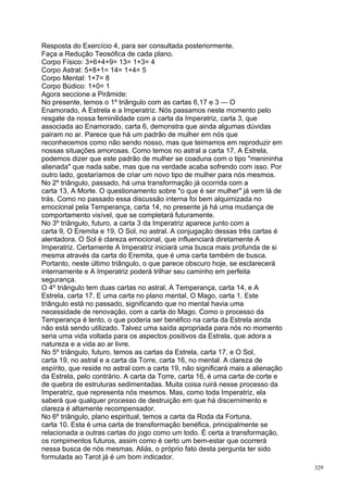 Resposta do Exercício 4, para ser consultada posteriormente.
Faça a Redução Teosófica de cada plano.
Corpo Físico: 3+6+4+9= 13= 1+3= 4
Corpo Astral: 5+8+1= 14= 1+4= 5
Corpo Mental: 1+7= 8
Corpo Búdico: 1+0= 1
Agora seccione a Pirâmide:
No presente, temos o 1º triângulo com as cartas 6,17 e 3 — O
Enamorado, A Estrela e a Imperatriz. Nós passamos neste momento pelo
resgate da nossa feminilidade com a carta da Imperatriz, carta 3, que
associada ao Enamorado, carta 6, demonstra que ainda algumas dúvidas
pairam no ar. Parece que há um padrão de mulher em nós que
reconhecemos como não sendo nosso, mas que teimamos em reproduzir em
nossas situações amorosas. Como temos no astral a carta 17, A Estrela,
podemos dizer que este padrão de mulher se coaduna com o tipo "menininha
alienada" que nada sabe, mas que na verdade acaba sofrendo com isso. Por
outro lado, gostaríamos de criar um novo tipo de mulher para nós mesmos.
No 2º triângulo, passado, há uma transformação já ocorrida com a
carta 13, A Morte. O questionamento sobre "o que é ser mulher" já vem lá de
trás. Como no passado essa discussão interna foi bem alquimizada no
emocional pela Temperança, carta 14, no presente já há uma mudança de
comportamento visível, que se completará futuramente.
No 3º triângulo, futuro, a carta 3 da Imperatriz aparece junto com a
carta 9, O Eremita e 19, O Sol, no astral. A conjugação dessas três cartas é
alentadora. O Sol é clareza emocional, que influenciará diretamente A
Imperatriz. Certamente A Imperatriz iniciará uma busca mais profunda de si
mesma através da carta do Eremita, que é uma carta também de busca.
Portanto, neste último triângulo, o que parece obscuro hoje, se esclarecerá
internamente e A Imperatriz poderá trilhar seu caminho em perfeita
segurança.
O 4º triângulo tem duas cartas no astral, A Temperança, carta 14, e A
Estrela, carta 17. E uma carta no plano mental, O Mago, carta 1. Este
triângulo está no passado, significando que no mental havia uma
necessidade de renovação, com a carta do Mago. Como o processo da
Temperança é lento, o que poderia ser benéfico na carta da Estrela ainda
não está sendo utilizado. Talvez uma saída apropriada para nós no momento
seria uma vida voltada para os aspectos positivos da Estrela, que adora a
natureza e a vida ao ar livre.
No 5º triângulo, futuro, temos as cartas da Estrela, carta 17, e O Sol,
carta 19, no astral e a carta da Torre, carta 16, no mental. A clareza de
espírito, que reside no astral com a carta 19, não significará mais a alienação
da Estrela, pelo contrário. A carta da Torre, carta 16, é uma carta de corte e
de quebra de estruturas sedimentadas. Muita coisa ruirá nesse processo da
Imperatriz, que representa nós mesmos. Mas, como toda Imperatriz, ela
saberá que qualquer processo de destruição em que há discernimento e
clareza é altamente recompensador.
No 6º triângulo, plano espiritual, temos a carta da Roda da Fortuna,
carta 10. Esta é uma carta de transformação benéfica, principalmente se
relacionada a outras cartas do jogo como um todo. É certa a transformação,
os rompimentos futuros, assim como é certo um bem-estar que ocorrerá
nessa busca de nós mesmas. Aliás, o próprio fato desta pergunta ter sido
formulada ao Tarot já é um bom indicador.
                                                                                  329
 