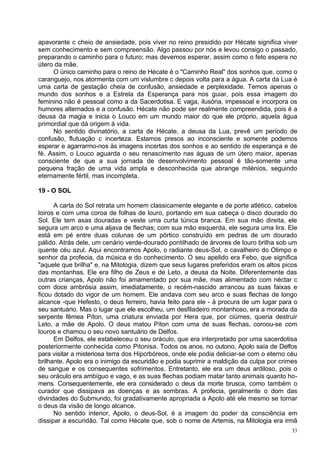 apavorante c cheio de ansiedade, pois viver no reino presidido por Hécate significa viver
sem conhecimento e sem compreensão. Algo passou por nós e levou consigo o passado,
preparando o caminho para o futuro; mas devemos esperar, assim como o feto espera no
útero da mãe.
     O único caminho para o reino de Hécate é o "Caminho Real" dos sonhos que, como o
caranguejo, nos atormenta com um vislumbre c depois volta para a água. A carta da Lua é
uma carta de gestação cheia de confusão, ansiedade e perplexidade. Temos apenas o
mundo dos sonhos e a Estrela da Esperança para nos guiar, pois essa imagem do
feminino não é pessoal como a da Sacerdotisa. E vaga, ilusória, impessoal e incorpora os
humores alternados e a confusão. Hécate não pode ser realmente compreendida, pois é a
deusa da magia e inicia o Louco em um mundo maior do que ele próprio, aquela água
primordial que dá origem à vida.
     No sentido divinatório, a carta de Hécate, a deusa da Lua, prevê um período de
confusão, flutuação c incerteza. Estamos presos ao inconsciente e somente podemos
esperar e agarrarmo-nos às imagens incertas dos sonhos e ao sentido de esperança e de
fé. Assim, o Louco aguarda o seu renascimento nas águas de um útero maior, apenas
consciente de que a sua jornada de desenvolvimento pessoal é tão-somente uma
pequena fração de uma vida ampla e desconhecida que abrange milénios, seguindo
eternamente fértil, mas incompleta.

19 - O SOL

      A carta do Sol retrata um homem classicamente elegante e de porte atlético, cabelos
loiros e com uma coroa de folhas de louro, portando em sua cabeça o disco dourado do
Sol. Ele tem asas douradas e veste uma curta túnica branca. Em sua mão direita, ele
segura um arco e uma aljava de flechas; com sua mão esquerda, ele segura uma lira. Ele
está em pé entre duas colunas de um pórtico construído em pedras de um dourado
pálido. Atrás dele, um cenário verde-dourado pontilhado de árvores de louro brilha sob um
quente céu azul. Aqui encontramos Apolo, o radiante deus-Sol, o cavalheiro do Olimpo e
senhor da profecia, da música e do conhecimento. O seu apelido era Febo, que significa
"aquele que brilha" e, na Mitologia, dizem que seus lugares preferidos eram os altos picos
das montanhas. Ele era filho de Zeus e de Leto, a deusa da Noite. Diferentemente das
outras crianças, Apolo não foi amamentado por sua mãe, mas alimentado com néctar c
com doce ambrósia assim, imediatamente, o recém-nascido arrancou as suas faixas e
ficou dotado do vigor de um homem. Ele andava com seu arco e suas flechas de longo
alcance -que Hefesto, o deus ferreiro, havia feito para ele - à procura de um lugar para o
seu santuário. Mas o lugar que ele escolheu, um desfiladeiro montanhoso, era a morada da
serpente fêmea Píton, uma criatura enviada por Hera que, por ciúmes, queria destruir
Leto, a mãe de Apolo. O deus matou Píton com uma de suas flechas, coroou-se com
louros e chamou o seu novo santuário de Delfos.
      Em Delfos, ele estabeleceu o seu oráculo, que era interpretado por uma sacerdotisa
posteriormente conhecida como Pitonisa. Todos os anos, no outono, Apolo saía de Delfos
para visitar a misteriosa terra dos Hipcrbóreos, onde ele podia deliciar-se com o eterno céu
brilhante. Apolo era o inimigo da escuridão e podia suprimir a maldição da culpa por crimes
de sangue e os consequentes sofrimentos. Entretanto, ele era um deus ardiloso, pois o
seu oráculo era ambíguo e vago, e as suas flechas podiam matar tanto animais quanto ho-
mens. Consequentemente, ele era considerado o deus da morte brusca, como também o
curador que dissipava as doenças e as sombras. A profecia, geralmente o dom das
divindades do Submundo, foi gradativamente apropriada a Apolo até ele mesmo se tornar
o deus da visão de longo alcance.
      No sentido interior, Apolo, o deus-Sol, é a imagem do poder da consciência em
dissipar a escuridão. Tal como Hécate que, sob o nome de Artemis, na Mitologia era irmã
                                                                                          33
 