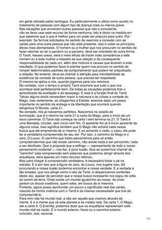 em geral utilizado pelos tarólogos. Eu particularmente o utilizo como auxílio no
tratamento de pessoas com algum tipo de doença mais ou menos grave.
Nas situações que envolvam outras pessoas que não o consulente,
não se deve usar este recurso de forma nenhuma. Isto é óbvio na medida em
que sabemos que o que é melhor para um pode ser prejuízo para outro. Por
exemplo: Se formos solicitados no sentido de usarmos a conexão com as
cartas para uma outra pessoa que não está presente, isso é violar os princípios
éticos mais elementares. O homem ou a mulher que nos procuram no sentido de
fazer retornar ao lar o parceiro ou a parceira, deve ser orientado de outra forma.
O Tarot, nesses casos, será o meio eficaz de trazer mais consciência a este
homem ou a esta mulher a respeito de sua relação e da consequente
responsabilidade de cada um, além dos motivos e causas que levaram a este
resultado. O que podemos fazer é orientar quem nos procura no sentido de
romper determinados padrões de comportamento que podem ter prejudicado
a relação. No entanto, deve-se chamar a atenção para inevitabilidade da
existência da vontade da outra pessoa, que precisa ser respeitada.
O mesmo se aplica a nós, quando jogamos para nós mesmos.
Na verdade, com o tempo o próprio Tarot ensinará que tudo o que nos
acontece está perfeitamente bem. De todas as situações podemos tirar o
aprendizado da aceitação e do desapego. E esta é a função final do Tarot.
Talvez alguns ainda necessitem impor à natureza e às coisas a vontade do
Mago, mas certamente, ao chegarmos à Estrela, teremos dado um passo
importante no sentido da entrega e da libertação que ocorrerá quando
atingirmos O Mundo, carta 21.
Na verdade, nós já nascemos perfeitos. Nascemos no estado de
iluminação, que é o retorno da carta 21 à carta do Mago, para o início de um
novo caminhar. O Tarot não começa na carta l nem termina na 21. O Tarot é
uma Mandala, circular, sem início nem fim. O aparente fim já é início aparente de
alguma coisa. Isso significa também que O Mago não achará nada nessa
busca que ele empreende de si mesmo. E só achando o nada, o vazio, ele pode
ter a verdadeira compreensão de seu ser. Por isso, o caminho do Mago é o
zero, O Louco. O caminho que todos percorremos para só então
compreendermos que não existe caminho, não existe nada a ser percorrido, nada
a ser decifrado. Que a proposta que a esfinge — representante de todo o nosso
pensamento ocidental — nos faz, é pura ilusão. Que se quisermos chamar de
"caminho" esta compreensão sem palavras que podemos atingir através dos
arquétipos, será apenas um mero recurso retórico.
Mas para chegar à compreensão verdadeira, é necessário botar o pé na
estrada. E é por isso que a figura do zero, do Louco, nos sugere isso. Só
procurando a nossa ilusão podemos encontrar a nossa verdade. E a verdade é
tão simples, que nos atinge como o raio da Torre, e despencamos contentes
desta vez, apesar de perceber que a nossa busca incessante nos jogou de volta
ao centro da terra. Onde existe um mundo igualzinho ao nosso, de onde
partem os discos voadores, quem sabe, em busca de si mesmos.
Portanto, agora posso aprofundar um pouco o significado real das cartas,
nascido da minha vivência com o Tarot e da intensa necessidade que tive de
compreendê-lo.
Para mim não há mundo real, a não ser aquele que criamos através da
mente. E é a mente que vê este planeta e se instala nele. Da carta 1, O Mago,
até a carta 9, O Eremita, podemos dizer que os arquétipos representam este
mundo real da razão. É o mundo exterior, físico ou o caminho exterior,
concreto, real, racional.
                                                                                     331
 