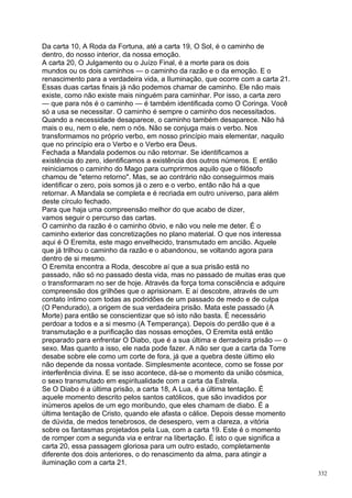 Da carta 10, A Roda da Fortuna, até a carta 19, O Sol, é o caminho de
dentro, do nosso interior, da nossa emoção.
A carta 20, O Julgamento ou o Juízo Final, é a morte para os dois
mundos ou os dois caminhos — o caminho da razão e o da emoção. E o
renascimento para a verdadeira vida, a Iluminação, que ocorre com a carta 21.
Essas duas cartas finais já não podemos chamar de caminho. Ele não mais
existe, como não existe mais ninguém para caminhar. Por isso, a carta zero
— que para nós é o caminho — é também identificada como O Coringa. Você
só a usa se necessitar. O caminho é sempre o caminho dos necessitados.
Quando a necessidade desaparece, o caminho também desaparece. Não há
mais o eu, nem o ele, nem o nós. Não se conjuga mais o verbo. Nos
transformamos no próprio verbo, em nosso princípio mais elementar, naquilo
que no princípio era o Verbo e o Verbo era Deus.
Fechada a Mandala podemos ou não retornar. Se identificamos a
existência do zero, identificamos a existência dos outros números. E então
reiniciamos o caminho do Mago para cumprirmos aquilo que o filósofo
chamou de "eterno retorno". Mas, se ao contrário não conseguirmos mais
identificar o zero, pois somos já o zero e o verbo, então não há a que
retornar. A Mandala se completa e é recriada em outro universo, para além
deste círculo fechado.
Para que haja uma compreensão melhor do que acabo de dizer,
vamos seguir o percurso das cartas.
O caminho da razão é o caminho óbvio, e não vou nele me deter. É o
caminho exterior das concretizações no plano material. O que nos interessa
aqui é O Eremita, este mago envelhecido, transmutado em ancião. Aquele
que já trilhou o caminho da razão e o abandonou, se voltando agora para
dentro de si mesmo.
O Eremita encontra a Roda, descobre aí que a sua prisão está no
passado, não só no passado desta vida, mas no passado de muitas eras que
o transformaram no ser de hoje. Através da força toma consciência e adquire
compreensão dos grilhões que o aprisionam. E aí descobre, através de um
contato íntimo com todas as podridões de um passado de medo e de culpa
(O Pendurado), a origem de sua verdadeira prisão. Mata este passado (A
Morte) para então se conscientizar que só isto não basta. É necessário
perdoar a todos e a si mesmo (A Temperança). Depois do perdão que é a
transmutação e a purificação das nossas emoções, O Eremita está então
preparado para enfrentar O Diabo, que é a sua última e derradeira prisão — o
sexo. Mas quanto a isso, ele nada pode fazer. A não ser que a carta da Torre
desabe sobre ele como um corte de fora, já que a quebra deste último elo
não depende da nossa vontade. Simplesmente acontece, como se fosse por
interferência divina. E se isso acontece, dá-se o momento da união cósmica,
o sexo transmutado em espiritualidade com a carta da Estrela.
Se O Diabo é a última prisão, a carta 18, A Lua, é a última tentação. É
aquele momento descrito pelos santos católicos, que são invadidos por
inúmeros apelos de um ego moribundo, que eles chamam de diabo. É a
última tentação de Cristo, quando ele afasta o cálice. Depois desse momento
de dúvida, de medos tenebrosos, de desespero, vem a clareza, a vitória
sobre os fantasmas projetados pela Lua, com a carta 19. Este é o momento
de romper com a segunda via e entrar na libertação. É isto o que significa a
carta 20, essa passagem gloriosa para um outro estado, completamente
diferente dos dois anteriores, o do renascimento da alma, para atingir a
iluminação com a carta 21.
                                                                                332
 