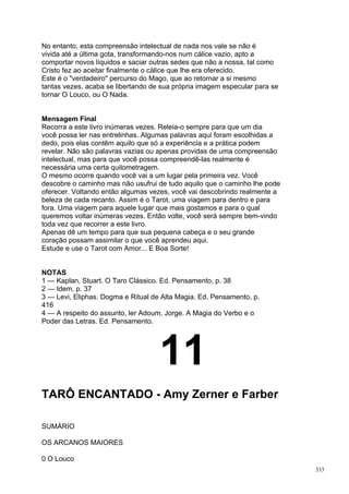 No entanto, esta compreensão intelectual de nada nos vale se não é
vivida até a última gota, transformando-nos num cálice vazio, apto a
comportar novos líquidos e saciar outras sedes que não a nossa, tal como
Cristo fez ao aceitar finalmente o cálice que lhe era oferecido.
Este é o "verdadeiro" percurso do Mago, que ao retornar a si mesmo
tantas vezes, acaba se libertando de sua própria imagem especular para se
tornar O Louco, ou O Nada.


Mensagem Final
Recorra a este livro inúmeras vezes. Releia-o sempre para que um dia
você possa ler nas entrelinhas. Algumas palavras aqui foram escolhidas a
dedo, pois elas contêm aquilo que só a experiência e a prática podem
revelar. Não são palavras vazias ou apenas providas de uma compreensão
intelectual, mas para que você possa compreendê-las realmente é
necessária uma certa quilometragem.
O mesmo ocorre quando você vai a um lugar pela primeira vez. Você
descobre o caminho mas não usufrui de tudo aquilo que o caminho lhe pode
oferecer. Voltando então algumas vezes, você vai descobrindo realmente a
beleza de cada recanto. Assim é o Tarot, uma viagem para dentro e para
fora. Uma viagem para aquele lugar que mais gostamos e para o qual
queremos voltar inúmeras vezes. Então volte, você será sempre bem-vindo
toda vez que recorrer a este livro.
Apenas dê um tempo para que sua pequena cabeça e o seu grande
coração possam assimilar o que você aprendeu aqui.
Estude e use o Tarot com Amor... E Boa Sorte!


NOTAS
1 — Kaplan, Stuart. O Taro Clássico. Ed. Pensamento, p. 38
2 — Idem, p. 37
3 — Levi, Eliphas. Dogma e Ritual de Alta Magia. Ed. Pensamento, p.
416
4 — A respeito do assunto, ler Adoum, Jorge. A Magia do Verbo e o
Poder das Letras. Ed. Pensamento.




                                    11
TARÔ ENCANTADO - Amy Zerner e Farber

SUMÁRIO

OS ARCANOS MAIORES

0 O Louco
                                                                            333
 