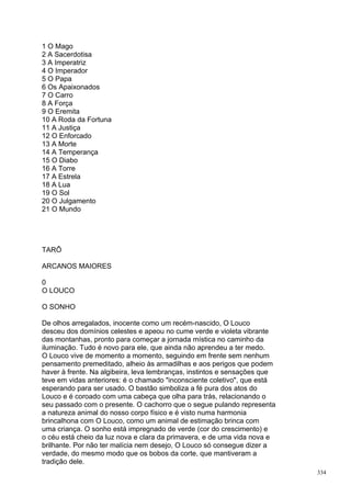 1 O Mago
2 A Sacerdotisa
3 A Imperatriz
4 O Imperador
5 O Papa
6 Os Apaixonados
7 O Carro
8 A Força
9 O Eremita
10 A Roda da Fortuna
11 A Justiça
12 O Enforcado
13 A Morte
14 A Temperança
15 O Diabo
16 A Torre
17 A Estrela
18 A Lua
19 O Sol
20 O Julgamento
21 O Mundo




TARÔ

ARCANOS MAIORES

0
O LOUCO

O SONHO

De olhos arregalados, inocente como um recém-nascido, O Louco
desceu dos domínios celestes e apeou no cume verde e violeta vibrante
das montanhas, pronto para começar a jornada mística no caminho da
iluminação. Tudo é novo para ele, que ainda não aprendeu a ter medo.
O Louco vive de momento a momento, seguindo em frente sem nenhum
pensamento premeditado, alheio às armadilhas e aos perigos que podem
haver à frente. Na algibeira, leva lembranças, instintos e sensações que
teve em vidas anteriores: é o chamado "inconsciente coletivo", que está
esperando para ser usado. O bastão simboliza a fé pura dos atos do
Louco e é coroado com uma cabeça que olha para trás, relacionando o
seu passado com o presente. O cachorro que o segue pulando representa
a natureza animal do nosso corpo físico e é visto numa harmonia
brincalhona com O Louco, como um animal de estimação brinca com
uma criança. O sonho está impregnado de verde (cor do crescimento) e
o céu está cheio da luz nova e clara da primavera, e de uma vida nova e
brilhante. Por não ter malícia nem desejo, O Louco só consegue dizer a
verdade, do mesmo modo que os bobos da corte, que mantiveram a
tradição dele.
                                                                           334
 
