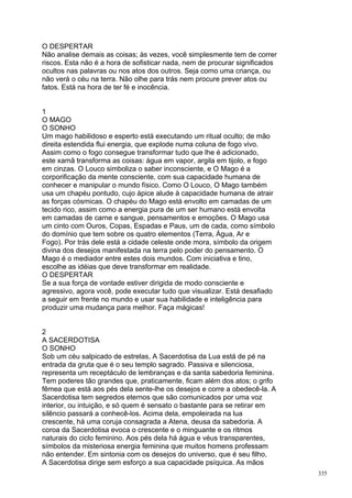 O DESPERTAR
Não analise demais as coisas; às vezes, você simplesmente tem de correr
riscos. Esta não é a hora de sofisticar nada, nem de procurar significados
ocultos nas palavras ou nos atos dos outros. Seja como uma criança, ou
não verá o céu na terra. Não olhe para trás nem procure prever atos ou
fatos. Está na hora de ter fé e inocência.


1
O MAGO
O SONHO
Um mago habilidoso e esperto está executando um ritual oculto; de mão
direita estendida flui energia, que explode numa coluna de fogo vivo.
Assim como o fogo consegue transformar tudo que lhe é adicionado,
este xamã transforma as coisas: água em vapor, argila em tijolo, e fogo
em cinzas. O Louco simboliza o saber inconsciente, e O Mago é a
corporificação da mente consciente, com sua capacidade humana de
conhecer e manipular o mundo físico. Como O Louco, O Mago também
usa um chapéu pontudo, cujo ápice alude à capacidade humana de atrair
as forças cósmicas. O chapéu do Mago está envolto em camadas de um
tecido rico, assim como a energia pura de um ser humano está envolta
em camadas de carne e sangue, pensamentos e emoções. O Mago usa
um cinto com Ouros, Copas, Espadas e Paus, um de cada, como símbolo
do domínio que tem sobre os quatro elementos (Terra, Água, Ar e
Fogo). Por trás dele está a cidade celeste onde mora, símbolo da origem
divina dos desejos manifestada na terra pelo poder do pensamento. O
Mago é o mediador entre estes dois mundos. Com iniciativa e tino,
escolhe as idéias que deve transformar em realidade.
O DESPERTAR
Se a sua força de vontade estiver dirigida de modo consciente e
agressivo, agora você, pode executar tudo que visualizar. Está desafiado
a seguir em frente no mundo e usar sua habilidade e inteligência para
produzir uma mudança para melhor. Faça mágicas!


2
A SACERDOTISA
O SONHO
Sob um céu salpicado de estrelas, A Sacerdotisa da Lua está de pé na
entrada da gruta que é o seu templo sagrado. Passiva e silenciosa,
representa um receptáculo de lembranças e da santa sabedoria feminina.
Tem poderes tão grandes que, praticamente, ficam além dos atos; o grifo
fêmea que está aos pés dela sente-lhe os desejos e corre a obedecê-la. A
Sacerdotisa tem segredos eternos que são comunicados por uma voz
interior, ou intuição, e só quem é sensato o bastante para se retirar em
silêncio passará a conhecê-los. Acima dela, empoleirada na lua
crescente, há uma coruja consagrada a Atena, deusa da sabedoria. A
coroa da Sacerdotisa evoca o crescente e o minguante e os ritmos
naturais do ciclo feminino. Aos pés dela há água e véus transparentes,
símbolos da misteriosa energia feminina que muitos homens professam
não entender. Em sintonia com os desejos do universo, que é seu filho,
A Sacerdotisa dirige sem esforço a sua capacidade psíquica. As mãos
                                                                             335
 