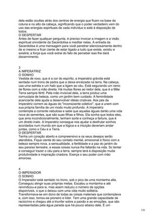 dela estão ocultas atrás dos centros de energia que ficam na base da
coluna e no alto da cabeça, significando que o poder verdadeiro vem do
uso das energias espirituais de cada indivíduo e está à disposição de
todos.
O DESPERTAR
Antes de fazer qualquer pergunta, é preciso invocar a imagem e a visão
espiritual onividente da Sacerdotisa e meditar nelas. A entrada da
Sacerdotisa é uma mensagem para você penetrar silenciosamente dentro
de si mesmo e ficar ciente de estar ligado a tudo que existe, existiu e
existirá; a força que você extrai do fato de perceber isso lhe dará
discernimento.


3
A IMPERATRIZ
O SONHO
Vestida de roxo, que é a cor do espírito, a Imperatriz grávida está
sentada num trono de pedra que a deixa enraizada na terra. Na cabeça,
usa uma estrela e um halo que a ligam ao céu. Está segurando um ramo
de flores com a mão direita. Há muitas flores ao redor dela, que é a Mãe
Terra sempre fértil. Pela mão invisível dela, a terra produz uma
cornucópia de beleza, como um jardim bem cuidado. A feminilidade
acariciante dela ajuda a desenvolver idéias criativas. Aos pés da
Imperatriz correm as águas do "inconsciente coletivo", que a unem com
sua própria família de um modo muito profundo. A Imperatriz
contempla a corrente nebulosa e sabe que aquelas águas darão uma vida
nova às sementes, que são suas filhas e filhos. Ela sonha que todos eles,
que ama incondicionalmente, tenham sorte e conheça a fartura, que é
um direito inato. A Imperatriz consegue nos ajudar a desfrutar sonhos
acordados num mundo em que a lógica e a intuição deveriam andar
juntas, como o Céu e a Terra.
O DESPERTAR
Tenha um coração aberto e compreensivo e os seus desejos serão
atendidos. Fique ciente do seu contato mental, emocional e físico com a
beleza sempre nova, a sensualidade, a fertilidade e a paz do jardim do
seu paraíso terrestre, e essas coisas nunca lhe faltarão na vida. Sc tentar
e conseguir trazer o céu para a terra, sempre terá à disposição muita
produtividade e inspiração criadora. Exerça o seu poder com mão
amorosa.


4
O IMPERADOR
O SONHO
O Imperador está sentado no trono, sob o pico de uma montanha alta.
Conseguiu atingir suas próprias metas. Escalou a montanha e até
reivindicou-a para si, mas assim reduziu o número de opções
disponíveis, o que o deixou com uma vida muito solitária.
Transformava-se em dono de todas as coisas materiais que contemplava
e, com isso, tomou-se pioneiro e líder. Tem uma grande capacidade de
raciocínio e chegou até a triunfar sobre a paixão e as emoções, que são
representadas pela água parada que há pouco abaixo dele. É um
                                                                              336
 