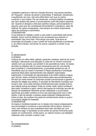 verdadeiro patriarca e não tem intuição feminina, mas jamais admitiria
tal "fraqueza", receoso de perder a autoridade. É dedicado, disciplinado
e equilibrado; por isso, não acha difícil fazer com que os outros
cumpram o que ordena. Por ser ambicioso, começa projetos inovadores
que nem sempre são sérios e conservadores como ele próprio aparenta
ser. Quando é obrigado a derrubar padrões antigos, pensa bastante no
assunto, pois quer ser considerado benevolente e compassivo, além de
infalível. Às vezes é prepotente, mas sempre se mostra responsável,
digno de confiança e carismático.
O DESPERTAR
A sua atitude em relação a obter e usar poder e autoridade está sendo
testada. Como você se relaciona com as pessoas que exercem a
autoridade? Aja como líder. Para atingir sua meta, você deve se
encarregar da situação e usar o poder de modo equilibrado e ponderado
e, ao mesmo tempo, convencer os outros a ajudá-lo a manter a sua
posição.


5
O HIEROFANTE
O SONHO
A figura de um velho sábio, plácido, paciente e piedoso, está de pé numa
elevação, oferecendo suas bênçãos à união de um homem ricamente
vestido com sua amada, que também é de ascendência nobre. As bases
de todas as religiões são os rituais necessários para ter uma família
bem-sucedida e, conseqüentemente, a sociedade gerada por ela. O
Hierofante (que às vezes é chamado O Papa) representa a orientação
espiritual dada pelos representantes das religiões organizadas
tradicionais. A orientação do representante é de ordem prática e segue,
sem discutir, todos os dogmas transmitidos pelos seus predecessores.
Ele tem por meta manter os costumes sociais convencionais e garantir a
posição da religião que adotou. A devoção do Hierofante à posição que
ocupa é real, como está indicado simbolicamente pelo coração branco
que ostenta acima da cabeça. Pode-se confiar neste "padre confessor"
para pedir conselhos e apoio, dentro das pautas de instrução que ele dá.
Apesar de estabelecer fielmente as leis codificadas e os princípios
espirituais que estão contidos no livro que está segurando com a mão
direita, o fato de estudar e praticar essas tradições infatigavelmente,
todos os dias, lhe confere uma parte do conhecimento oculto no qual a
sua própria religião foi baseada.
O DESPERTAR
As regras e tradições baseiam-se no desejo dos nossos antepassados,
que era proteger e conservar o que achavam útil na época. Quanto a
você, nem sempre os seus interesses ficam bem servidos por uma
obediência cega. A repressão do seu direito de pensar livremente pode
acabar em conformismo. Ainda assim, os valores morais e as tradições
religiosas virão consolar e apoiar você.


6
OS ENAMORADOS
O SONHO
                                                                           337
 