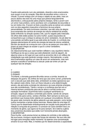 Cupido está pairando num céu estrelado, dizendo a dois enamorados
que ouçam a voz do coração. Eles têm de escolher entre o vício e a
virtude. O jovem enlaça com um braço o objeto do seu afeto, mas um
pouco abaixo dos dois há uma moça que parece languidamente
aborrecida e, enlouquecida pelos próprios desejos, tenta o jovem com
um amor mais profano, como acontece com a dualidade de escuridão e
luz em todos nós. O jovem só fará a escolha certa se estiver em contato
com os dois aspectos (masculino e feminino) da sua própria
personalidade. Os raios luminosos coloridos, que são raios da alegria
pura emanada dos centros de energia da coluna vertebral da amada,
estão brilhando na direção oposta a ele, que foi cegado pela indecisão.
Os olhos dele estão postos na outra mulher, quase esquecidos da
companheira que o enlaça no abraço do amor verdadeiro. Ao pé dele há
uma estrela vermelha igual à que está atrás de Cupido: é o símbolo dos
desejos elementares do centro de energia da base da coluna vertebral.
Ele tem de decidir se a empurra com o pé ou se passa por cima dela. O
jovem só será íntegro se souber o que é o amor verdadeiro.
O DESPERTAR
Os relacionamentos que você mantém refletem o seu equilíbrio interior.
Certifique-se de que a coisa que está afastando você de alguém, de
alguma coisa ou do lugar em que você se encontra não é um reflexo da
insatisfação que está sentindo consigo mesmo. Normalmente, a carta
dos Enamorados significa um caso de amor em andamento, mas nem
sempre a escolha é romântica ou sexual: pode ser entre um par de
qualquer tipo de atração.


7
O CARRO
O SONHO
Triunfante, a donzela guerreira Brunilda vence a corrida, levando os
despojos de guerra. Os chifres de rena que usa como corcel, juntamente
com o escudo que está atrás dela, simbolizam os dotes agressivos que
lhe valeram esta vitória. Com um físico robusto e uma determinação
severa, ela aproveita a energia da natureza e as suas próprias energias,
que são consideráveis. Talvez o arrojo e a confiança que tem em si
mesma tenham contribuído para ela se atirar à corrida contra uma
oposição formidável. Suprimindo todo e qualquer sentimento ou
emoção, segura as rédeas e arremete para diante, saindo de campos
áridos e indo para outros, verdes e floridos. Nem sempre os dons que
permitiram que tivesse êxito valerão em qualquer circunstância. Ela tem
de gozar este momento de glória sabendo que este passará, como tantos
outros momentos e tantas outras heroínas. Abaixo dela há uma biga (O
Carro) que foi desenhada simbolicamente em escala muito pequena em
relação à conquista da guerreira. O condutor do Carro também teve um
momento de glória, que agora se foi para sempre. Só é eterna a glória
dos unicórnios dourados que estão num horizonte jamais alcançado.
O DESPERTAR
Para triunfar, você precisa tomar as rédeas do controle e não soltá-las.
Na sua busca, invoque a ajuda das forças da natureza. Na sua vida não
há lugar para emoções neste momento: há apenas uma concentração
sincera na sua meta. Mas, à medida que for desenvolvendo a capacidade
                                                                           338
 