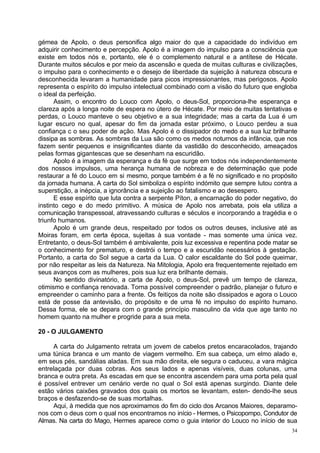 gémea de Apolo, o deus personifica algo maior do que a capacidade do indivíduo em
adquirir conhecimento e percepção. Apolo é a imagem do impulso para a consciência que
existe em todos nós e, portanto, ele é o complemento natural e a antítese de Hécate.
Durante muitos séculos e por meio da ascensão e queda de muitas culturas e civilizações,
o impulso para o conhecimento e o desejo de liberdade da sujeição à natureza obscura e
desconhecida levaram a humanidade para picos impressionantes, mas perigosos. Apolo
representa o espírito do impulso intelectual combinado com a visão do futuro que engloba
o ideal da perfeição.
      Assim, o encontro do Louco com Apolo, o deus-Sol, proporciona-lhe esperança e
clareza após a longa noite de espera no útero de Hécate. Por meio de muitas tentativas e
perdas, o Louco manteve o seu objetivo e a sua integridade; mas a carta da Lua é um
lugar escuro no qual, apesar do fim da jornada estar próximo, o Louco perdeu a sua
confiança c o seu poder de ação. Mas Apolo é o dissipador do medo e a sua luz brilhante
dissipa as sombras. As sombras da Lua são como os medos noturnos da infância, que nos
fazem sentir pequenos e insignificantes diante da vastidão do desconhecido, ameaçados
pelas formas gigantescas que se desenham na escuridão.
      Apolo é a imagem da esperança e da fé que surge em todos nós independentemente
dos nossos impulsos, uma herança humana de nobreza e de determinação que pode
restaurar a fé do Louco em si mesmo, porque também é a fé no significado e no propósito
da jornada humana. A carta do Sol simboliza o espírito indómito que sempre lutou contra a
superstição, a inépcia, a ignorância e a sujeição ao fatalismo e ao desespero.
      E esse espírito que luta contra a serpente Píton, a encarnação do poder negativo, do
instinto cego e do medo primitivo. A música de Apolo nos arrebata, pois ela utiliza a
comunicação transpessoal, atravessando culturas e séculos e incorporando a tragédia e o
triunfo humanos.
      Apolo é um grande deus, respeitado por todos os outros deuses, inclusive até as
Moiras foram, em certa época, sujeitas à sua vontade - mas somente uma única vez.
Entretanto, o deus-Sol também é ambivalente, pois luz excessiva e repentina pode matar se
o conhecimento for prematuro, e destrói o tempo e a escuridão necessários à gestação.
Portanto, a carta do Sol segue a carta da Lua. O calor escaldante do Sol pode queimar,
por não respeitar as leis da Natureza. Na Mitologia, Apolo era frequentemente rejeitado em
seus avanços com as mulheres, pois sua luz era brilhante demais.
      No sentido divinatório, a carta de Apolo, o deus-Sol, prevê um tempo de clareza,
otimismo e confiança renovada. Torna possível compreender o padrão, planejar o futuro e
empreender o caminho para a frente. Os feitiços da noite são dissipados e agora o Louco
está de posse da antevisão, do propósito e de uma fé no impulso do espírito humano.
Dessa forma, ele se depara com o grande princípio masculino da vida que age tanto no
homem quanto na mulher e progride para a sua meta.

20 - O JULGAMENTO

     A carta do Julgamento retrata um jovem de cabelos pretos encaracolados, trajando
uma túnica branca e um manto de viagem vermelho. Em sua cabeça, um elmo alado e,
em seus pés, sandálias aladas. Em sua mão direita, ele segura o caduceu, a vara mágica
entrelaçada por duas cobras. Aos seus lados e apenas visíveis, duas colunas, uma
branca e outra preta. As escadas em que se encontra ascendem para uma porta pela qual
é possível entrever um cenário verde no qual o Sol está apenas surgindo. Diante dele
estão vários caixões gravados dos quais os mortos se levantam, esten- dendo-lhe seus
braços e desfazendo-se de suas mortalhas.
     Aqui, à medida que nos aproximamos do fim do ciclo dos Arcanos Maiores, deparamo-
nos com o deus com o qual nos encontramos no início - Hermes, o Psicopompo, Condutor de
Almas. Na carta do Mago, Hermes aparece como o guia interior do Louco no início de sua
                                                                                        34
 
