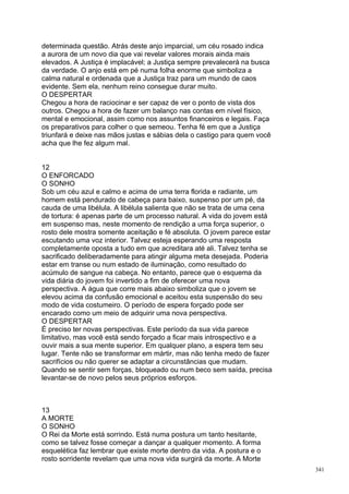 determinada questão. Atrás deste anjo imparcial, um céu rosado indica
a aurora de um novo dia que vai revelar valores morais ainda mais
elevados. A Justiça é implacável; a Justiça sempre prevalecerá na busca
da verdade. O anjo está em pé numa folha enorme que simboliza a
calma natural e ordenada que a Justiça traz para um mundo de caos
evidente. Sem ela, nenhum reino consegue durar muito.
O DESPERTAR
Chegou a hora de raciocinar e ser capaz de ver o ponto de vista dos
outros. Chegou a hora de fazer um balanço nas contas em nível físico,
mental e emocional, assim como nos assuntos financeiros e legais. Faça
os preparativos para colher o que semeou. Tenha fé em que a Justiça
triunfará e deixe nas mãos justas e sábias dela o castigo para quem você
acha que lhe fez algum mal.


12
O ENFORCADO
O SONHO
Sob um céu azul e calmo e acima de uma terra florida e radiante, um
homem está pendurado de cabeça para baixo, suspenso por um pé, da
cauda de uma libélula. A libélula salienta que não se trata de uma cena
de tortura: é apenas parte de um processo natural. A vida do jovem está
em suspenso mas, neste momento de rendição a uma força superior, o
rosto dele mostra somente aceitação e fé absoluta. O jovem parece estar
escutando uma voz interior. Talvez esteja esperando uma resposta
completamente oposta a tudo em que acreditara até ali. Talvez tenha se
sacrificado deliberadamente para atingir alguma meta desejada. Poderia
estar em transe ou num estado de iluminação, como resultado do
acúmulo de sangue na cabeça. No entanto, parece que o esquema da
vida diária do jovem foi invertido a fim de oferecer uma nova
perspectiva. A água que corre mais abaixo simboliza que o jovem se
elevou acima da confusão emocional e aceitou esta suspensão do seu
modo de vida costumeiro. O período de espera forçado pode ser
encarado como um meio de adquirir uma nova perspectiva.
O DESPERTAR
É preciso ter novas perspectivas. Este período da sua vida parece
limitativo, mas você está sendo forçado a ficar mais introspectivo e a
ouvir mais a sua mente superior. Em qualquer plano, a espera tem seu
lugar. Tente não se transformar em mártir, mas não tenha medo de fazer
sacrifícios ou não querer se adaptar a circunstâncias que mudam.
Quando se sentir sem forças, bloqueado ou num beco sem saída, precisa
levantar-se de novo pelos seus próprios esforços.



13
A MORTE
O SONHO
O Rei da Morte está sorrindo. Está numa postura um tanto hesitante,
como se talvez fosse começar a dançar a qualquer momento. A forma
esquelética faz lembrar que existe morte dentro da vida. A postura e o
rosto sorridente revelam que uma nova vida surgirá da morte. A Morte
                                                                           341
 