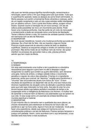 não quer ser temida porque significa transformação, renascimento e
renovação, assim como o fim que chega para tudo que existe. Tudo que
é superficial foi aparado; todos os desejos da carne foram eliminados. A
Morte passeia num jardim universal de flores vibrantes e vistosas, perto
de um regato revigorante e sob um céu cujas estrelas estão interligadas
por um destino comum. Com o corte dos brotos velhos, surgem novos
brotos. Quando ocorre a transição há um novo começo. Um ato de
soltura pode possibilitar de novo um movimento para diante. Pode
haver uma mudança profunda, mas faz parte de um ciclo de renovação
e renascimento e pode ser encarada como uma forma de libertação.
Temer a Morte é temer a vida. Só vivemos de verdade quando vivemos
em harmonia com as leis da Natureza.
O DESPERTAR
Se você opuser resistência, haverá uma mudança profunda que pode ser
dolorosa. Se o final não for feliz, não se importe e siga em frente.
Procure a parte essencial do assunto e deixe de lado os detalhes
supérfluos. Destrua os esquemas antigos e revele um caminho novo e
promissor. Não tenha medo de se modificar nem de morrer. Se quiser
interferir no processo de aproveitar mais a vida, precisa primeiro
admitir que tem medo da Morte.


14
A TEMPERANÇA
O SONHO
Um anjo está ensinando uma mulher a ter a paciência e a disciplina
necessárias para segurar o jarro bem no alto e despejar a água
revigorante na vasilha que contém os quatro elementos, sem derramar
unia gota. Acima de ambos, o relógio celeste indica o movimento
perpétuo e regular da vida e das estações. O tempo é o ingrediente
essencial, ainda que invisível, da "alquimia " exigida para transformar o
"chumbo" das circunstâncias atuais num futuro de "ouro". O bom
resultado da experiência vai depender não só de uma boa mistura dos
diversos ingredientes da situação como da atenção e paciência dadas
para que tudo seja misturado na hora certa. Aos pés do anjo há uma
árvore bonsai adulta cuja beleza perfeita é resultado de tempo e da
cooperação entre a inteligência da Natureza e do Homem. A mulher tem
de aprender a misturar bem os fatores e as polaridades que se opõem na
sua vida. O anjo surge como um exemplo da síntese benéfica dos
mundos espiritual e material.
O DESPERTAR
O que importa não é o tamanho nem a qualidade dos seus planos; as
chaves necessárias para destrancar os tesouros do futuro são: ter
paciência e agir na hora certa. Agora é hora de ser moderado. Você pode
fazer uma experiência, desde que esteja em harmonia com as
considerações práticas e as leis da Natureza. Precisa sempre temperar a
justiça com piedade. Assim, como acontece com o aço temperado, a sua
decisão será mais forte e mais duradoura.


15
O DIABO
                                                                            342
 