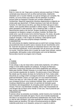 O SONHO
Este é o rosto do mal. Cego para a própria natureza espiritual, O Diabo
contempla seus tesouros com os olhos semicerrados, totalmente
obsedado com o mundo material, ao qual se entregou por completo. No
entanto, os lucros ilícitos que obteve não lhe adiantam na prática,
porque todas as trapaças e fraudes que cometeu afastaram as
companhias. Seguindo cegamente impulsos degenerados e julgando as
coisas pelo que aparentam, O Diabo expressa o pior lado da natureza
humana. É o lado escuro da alma, que deixa de lado tudo que é real e
valioso. Com aqueles lábios escarlate e chifres negros, O Diabo é criado
pelos pesadelos e pela paranóia. Sob a influência dele, o medo do
desconhecido passa a ser terrível. Surgem tendências ocultas que
exasperam os desejos e exigem um prazer imediato. No Diabo não
existe amor, que ele encara como sinal de fraqueza. Às vezes, ele pode
ser simplesmente travesso, mas sempre vai tentar se aproveitar de
qualquer situação, e não é digno de confiança. Solta apenas quem
prefere ver além dos seus próprios desejos materiais.
O DESPERTAR
Se você precisa de objetos materiais para se sentir bem consigo mesmo,
provavelmente deve se sentir vazio e receoso de ser reconhecido como
tal. Você tem de parar de enfatizar os interesses físicos e dar mais valor
aos interesses espirituais. A sua submissão vem do pouco que acredita
no mundo. Você tem dentro de si o poder de mudar suas crenças, usando
visualização, afirmações e atos sintonizados com a lei da Natureza.
Nunca deve recorrer ao engano nem à fraude.


16
A TORRE
O SONHO
O raio atingiu o céu da meia-noite e ainda está crepitando. Um edifício
antigo e muito sólido explodiu em pedaços. As forças da Natureza
reduziram a segurança daquele monumento esplêndido aos esforços
feitos pelo Homem. Brotam chamas e o ar está cheio de fumaça; houve
uma inversão espetacular do destino. Os planos para o futuro falharam.
Na cidade que fica abaixo da base da montanha da Torre, todos estão
discutindo se a antiga ordem conseguirá sobreviver. A explosão tem um
potencial libertador: limpou um lugar para um novo desenvolvimento.
Talvez isso seja um "raio vindo do nada", parecido com uma intuição
que consegue produzir uma mudança imediata. Mas, quando há uma
mudança cataclísmica, pode haver um período de transição quase
inevitável e até desagradável. As emoções podem explodir em raiva e
choque. Para ter uma liberdade completa, talvez haja necessidade de
uma terapia não só física como mental. O raio caiu, mas é possível que
logo venha a iluminação.
O DESPERTAR
É preciso aliviar as pressões acumuladas, senão haverá uma inversão de
todo o trabalho executado até agora. Houve uma inversão espetacular
dos fatos e os esquemas de pensamento estabelecidos vão mudar. Pode
ou não ter sido inevitável, mas essa explosão de valores antigos (e talvez
falsos) pode ser benéfica. Pôr toda a fé exclusivamente em objetos
materiais pode levar a um desastre, porque só o espírito é eterno.
                                                                             343
 