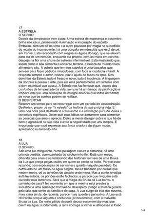 17
A ESTRELA
O SONHO
Depois da tempestade vem a paz. Uma estrela de esperança e assombro
brilha nos céus, prometendo iluminação e inspiração do espírito.
Embaixo, com um pé na terra e o outro pousado por magia na superfície
do regato do inconsciente, há uma donzela semidespida que está de pé,
em transe. Está recebendo com alegria as águas do lago, que se elevam
para ela de um nenúfar, enquanto ela própria, com as mãos em concha,
despeja na flor uma chuva de estrelas interminável. Está mostrando que,
assim como o céu alimenta o universo terreno, a beleza do mundo físico
alimenta o céu. A estrela que tem nos cabelos é uma daquelas que
servem para fazer pedidos miraculosos, com toda a inocência infantil. A
resposta sempre é amor, beleza, paz e ajuda de todos os tipos. Nos
domínios da Estrela tudo é fresco e novo, tudo é inocência. A linguagem
da donzela é poesia e arte, pois ela está perfeitamente em sintonia com
o dom espiritual que possui. A Estrela nos faz lembrar que, depois das
confusões da tempestade da vida, sempre há um tempo de purificação e
limpeza em que uma sensação de milagre anuncia que todos acreditam
de novo que os sonhos podem se realizar.
O DESPERTAR
Reserve um tempo para se recarregar com um período de descontração.
Desfrute o prazer de ser "a estrela" da história da sua própria vida. E
uma boa hora para desfrutar o entusiasmo e a satisfação pura de idéias e
conceitos espirituais. Deixe que suas idéias se derramem para alimentar
as pessoas que ama e aprecia. Deixe a mente divagar sobre o que há de
bom e agradável na sua vida e evite a negatividade por uns tempos. E
importante que você expresse sua ânsia criadora de algum modo,
apreciando ou fazendo arte.


18
A LUA
O SONHO
Sob uma lua minguante, numa paisagem escura e estranha, há uma
criança perdida, acompanhada do cachorrinho fiel. Está com medo,
olhando para a lua e se lembrando das histórias terríveis de uma Bruxa
da Lua que prega peças cruéis em quem se perde na noite. Parece estar
rezando, com esperanças de ser salva e guiada naquele pesadelo. Do
outro lado de um fosso de água túrgida, talvez habitado por coisas que
metem medo, vê os torreões do castelo onde mora. Mas a ponte levadiça
está levantada, os portões estão fechados, e parece que ninguém está
ouvindo seus lamentos. Será que a magia da Bruxa da Lua barrou o
caminho de casa? No momento em que a menina está prestes a
sucumbir a uma sensação horrível de desespero, perigo e tristeza gerada
pela falta que sente da família e de casa, A Lua surge de trás das nuvens,
mais clara ainda; de repente, parece mais quente e pensativa. A Lua está
chorando porque alguém a confundiu (erroneamente) com a malvada
Bruxa da Lua. Do rosto pálido daquela deusa escorrem lágrimas que
caem na água; subitamente, a terra começa a inchar e ultrapassa o fosso
                                                                             344
 