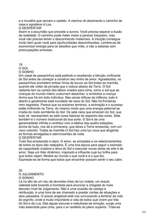 e a muralha que cercam o castelo. A menina vê claramente o caminho de
casa e agradece à Lua.
O DESPERTAR
Assim é a escuridão que precede a aurora. Você precisa separar a ilusão
da realidade. O caminho pode meter medo e parecer traiçoeiro, mas
você não precisa temer o desconhecido misterioso. A intuição consegue
muito bem guiar você para oportunidades desconhecidas. Lembre-se de
economizar energia para os desafios que virão, e não a esbanje com
preocupações ansiosas.



19
O SOL
O SONHO
Um casal de passarinhos está pedindo e recebendo a bênção vivificante
do Sol antes de começar a construir seu ninho de amor. Agradecidos, os
passarinhos prometem entoar hinos de louvor ao Sol todas as manhãs,
quando ele voltar da jornada que o coloca abaixo da Terra. O Sol
radiante tem os cantos dos lábios virados para cima, como o sol que as
crianças do mundo inteiro costumam desenhar, e simboliza a criança
divina que há em todo indivíduo. Nas cenas idílicas da infância, tudo é
aberto e geralmente está inundado de raios do Sol. Não há fronteiras
nem segredos. Parece que os prazeres terrenos, a animação e o sucesso
estão brilhando na Terra, do mesmo modo que uma energia paternal se
irradia do rosto sorridente do Sol. Os sete raios que emanam do Sol, que
tudo vê, representam as sete cores básicas do espectro das cores. Sete
também é o número tradicional da boa sorte. O Sol é de uma
generosidade infinita e contribui com a dádiva das quatro estações;
acima de tudo, nos dá a primavera, que deixa a Terra renascida, com um
novo colorido. Todas as manhãs O Sol traz uma luz nova que afugenta
as formas amolgadas e aterrorizantes da noite.
O DESPERTAR
Tudo fica ensolarado e claro. O amor, as amizades e os relacionamentos
de todos os tipos são realçados. É uma boa época para seguir o exemplo
da capacidade criadora e ativa do Sol e executar novas obras de arte e de
amor. Seja um líder dinâmico, inspirado e influente cuja luz brilha para
que todos vejam. Mostre ao mundo o que você é e o que fez.
Expresse-se de forma que todos que encontrar possam sentir o seu calor.


20
O JULGAMENTO
O SONHO
Lá no alto de um céu de alvorada cheio de luz violeta, um arauto
celestial está tocando a trombeta para anunciar a chegada do mais
elevado nível de Julgamento. Não é uma ocasião de castigo e
retribuição, é uma hora de ser chamado a prestar contas de situações e
atos passados. O arauto angelical está nos convocando a lembrar da vida
do espírito, onde é muito importante a vida de todos que vivem por trás
do Sol e da Lua. Das águas escuras e nebulosas da emoção, surge uma
mão estendida para cima, para o ar rarefeito do plano superior. Trata-se
                                                                            345
 