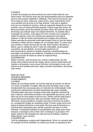 O SONHO
O poder da energia pura forma estrias de cores vívidas atrás de uma
tocha acesa. Há coriscos azuis que são descarregados para nos despertar
para a nossa própria realidade e vitalidade. A flor azul da primavera, que
há na base da carta, indica que, neste sonho, tudo é espontâneo como
uma centelha que dá início a um fogo ardente. Tudo que é negativo,
tudo que nos impede de avançar, pode ser queimado deixando um novo
começo, que é a nossa primavera pessoal. A fênix surge das cinzas. As
flores que estão acima das estrelas da parte inferior da carta têm plumas
de fumaça que indicam esse novo desenvolvimento. As estrelas dão a
inspiração do universo, onde agora há novos mundos que começam a
existir de repente, junto com cometas que aparecem numa glória
sublime. A mão da mulher está tatuada com imagens das primeiras
folhas nascidas de sementes recém-germinadas; entre os nós dos dedos
indicador e médio vemos a imagem de um coração alado. É o amor puro
que constitui o núcleo de todo tipo de vida. Este impulso vital básico e
liberto, que é o desejo de sentir o calor da criatividade, da percepção
consciente, da sexualidade, da iluminação espiritual e da
bem-aventurança, parece um bastão rompendo a parede gelada da
escuridão e da ausência de existência. O bastão é a forma unificadora
que está no fundo de todas as cartas do naipe de Paus.
O DESPERTAR
Neste momento, você se sente vivo, criativo e apaixonado. Se não
aceitar este instante quando ele chegar, talvez o perca. Nesta época de
impulso e entusiasmo, use os seus instintos; inicie projetos novos, sem
discutir se tem poderes para isso. Siga a primeira impressão e não pense
duas vezes.


DOIS DE PAUS
ARCANOS MENORES
PLANEJAMENTO
O SONHO
Depois de uma longa subida, um homem está de pé sozinho no alto de
um monte, encostado no cajado. Não dá sinais de fadiga; forte e ereto,
simplesmente fez uma pausa para um momento de contemplação. Está
ponderando calmamente a escolha equilibrada das quatro direções
indicadas pelos dois paus cruzados acima dele. Naquele momento de
paz e repouso, está ciente do poder e da capacidade que possui, pois a
terra que se vê mais abaixo é domínio seu. Herdou sozinho este lugar e
agora está pronto para fazer valer seus direitos. Nenhuma dúvida o
atormenta, porque equilibrou os lados masculino e feminino do próprio
eu, conseguindo chegar ao verdadeiro poder. O futuro surge como uma
época de desenvolvimento e renovação. Ele leva suas ferramentas e o
conhecimento necessário para usá-las e garantir que terá um futuro
brilhante. A borboleta simboliza os pensamentos que dirige para novas
direções e sondagens. Ele é forte e tem confiança no que espera. Por
agora, está livre das tentações do vale que fica lá embaixo, podendo
então decidir o que vai fazer.
O DESPERTAR
Você se estabeleceu e agora está independente. Como no momento está
em posição de tomar decisões, os medos que sentiu no passado já não
                                                                             347
 