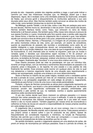 jornada da vida - trapaceiro, protetor dos viajantes perdidos e mago, o qual pode indicar o
caminho por meio das misteriosas intuições que, na Mitologia, diziam que o deus
dispensava. Agora, ele é revelado como uma divindade poderosa do Submundo, emissário
de Hades, que convoca gentil e eloquentemente os moribundos aplicando a sua vara
dourada sobre seus olhos. Mas Hermes também podia convocar as almas dos mortos de
volta à vida, como também introduzi-las no domínio de Hades.
       Na Mitologia, quando Tântalo, o rei da Lídia, cortou o seu filho em pedaços para servi-
los aos deuses, Hermes reuniu-os, devolvendo a vida ao jovem. Como arauto dos deuses,
Hermes também libertava heróis, como Teseu, que entravam no reino de Hades
ilicitamente e ali ficavam presos. Ele também guiou Orfeu nesse reino obscuro à procura de
sua esposa Eurídice e o guiou novamente para fora quando esse a perdeu pela segunda
vez. Dessa forma, o Hermes da carta do Julgamento não é somente o guia, mas também
aquele que convoca e leva as almas para o seu juízo, preparando-as para uma nova vida.
       No sentido interior, Hermes, o Psicopompo, é a imagem de um processo que ocorre
em certos momentos críticos da vida, como, por exemplo, um exame de consciência,
quando as experiências do passado são reunidas e consideradas como parte de um
padrão inteligente e cujas consequências devem ser compreendidas e aceitas. Esse
processo não é uma função intelectual, mas uma ideia do que é engendrado no Submundo
da inconsciência. É uma chamada para os mortos se erguerem, para que as muitas e
variadas ações e decisões que executamos sejam reunidas a fim de produzir um
resultado. O artista passa por esse processo quando, depois de muitas horas, semanas ou
até anos, na tentativa de formular, pesquisar, praticar uma técnica e dar forma a uma vaga
ideia ou imagem, finalmente algo "acontece" e uma nova obra criativa vem à luz.
       Esse mesmo processo pode ser visto na psicoterapia, em que um indivíduo luta,
durante um longo tempo, com as memórias e sentimentos desconectados do passado e do
presente, preso e bloqueado, e, de repente, há uma coesão e o seu padrão de vida
finalmente faz sentido. Esse processo pode ocorrer em qualquer plano de vida no qual
nos debatemos e lutamos cegamente diante de uma situação para repentinamente o
esforço ser recompensado, surgindo uma síntese e um novo desenvolvimento.
       Assim é Hermes no máximo de seu poder mágico, revelado como o verdadeiro senhor
de toda a jornada do Louco, juntando por meio de um misterioso processo de intuição as
experiências e as percepções angariadas em cada estágio da jornada e, magicamente,
mesclando-as para formar o início de uma nova e mais ampla personalidade.
       Portanto, a figura de Hermes conduzindo as almas para o julgamento representa um
processo de nascimento, que levará a uma personalidade mais completa que, de maneira
irracional, provém das experiências combinadas do passado, entremeadas pelo
discernimento e pelo sentido de que, na realidade, eventos e opções aparentemente
aleatórios estão secretamente ligados.
       O juiz dos mortos decide qual futuro merecem os esforços passados e é nesses
esforços das cartas passadas que o futuro do Louco é edificado. A carta do Julgamento
simboliza a recompensa dos esforços empenhados, apesar de o juiz estar em nosso
interior e não no mundo exterior. Também pagamos por nossos erros de inconsciência e
colhemos os frutos da recusa em assumir a responsabilidade de nossas próprias escolhas
em cada estágio da jornada.
       O Julgamento não é somente a imagem de um novo começo, mas é o início que
emerge do passado. Na filosofia oriental, isso é chamado de carma. Cada pessoa semeia o
seu próprio campo e deverá colher o que foi produzido de seu plantio. Apesar de
frequentemente ser considerado trapaceiro e mentiroso, na função de Psicopompo,
Hermes não permite que a alma minta. Tudo deve ser computado c o Louco encontra
finalmente as consequências de todas as escolhas que fez na vida.
       No sentido divinatório, quando o Julgamento aparece em uma abertura de cartas, ele
prevê um tempo de recompensa por esforços passados. Esse é o período da síntese, da
                                                                                            35
 