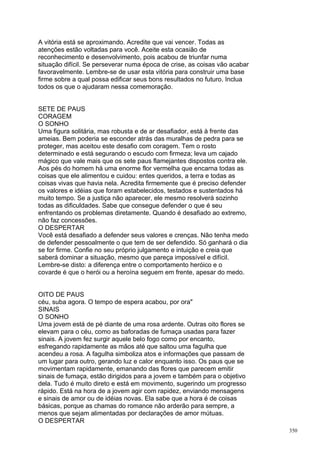 A vitória está se aproximando. Acredite que vai vencer. Todas as
atenções estão voltadas para você. Aceite esta ocasião de
reconhecimento e desenvolvimento, pois acabou de triunfar numa
situação difícil. Se perseverar numa época de crise, as coisas vão acabar
favoravelmente. Lembre-se de usar esta vitória para construir uma base
firme sobre a qual possa edificar seus bons resultados no futuro. Inclua
todos os que o ajudaram nessa comemoração.


SETE DE PAUS
CORAGEM
O SONHO
Uma figura solitária, mas robusta e de ar desafiador, está à frente das
ameias. Bem poderia se esconder atrás das muralhas de pedra para se
proteger, mas aceitou este desafio com coragem. Tem o rosto
determinado e está segurando o escudo com firmeza; leva um cajado
mágico que vale mais que os sete paus flamejantes dispostos contra ele.
Aos pés do homem há uma enorme flor vermelha que encarna todas as
coisas que ele alimentou e cuidou: entes queridos, a terra e todas as
coisas vivas que havia nela. Acredita firmemente que é preciso defender
os valores e idéias que foram estabelecidos, testados e sustentados há
muito tempo. Se a justiça não aparecer, ele mesmo resolverá sozinho
todas as dificuldades. Sabe que consegue defender o que é seu
enfrentando os problemas diretamente. Quando é desafiado ao extremo,
não faz concessões.
O DESPERTAR
Você está desafiado a defender seus valores e crenças. Não tenha medo
de defender pessoalmente o que tem de ser defendido. Só ganhará o dia
se for firme. Confie no seu próprio julgamento e intuição e creia que
saberá dominar a situação, mesmo que pareça impossível e difícil.
Lembre-se disto: a diferença entre o comportamento heróico e o
covarde é que o herói ou a heroína seguem em frente, apesar do medo.


OITO DE PAUS
céu, suba agora. O tempo de espera acabou, por ora"
SINAIS
O SONHO
Uma jovem está de pé diante de uma rosa ardente. Outras oito flores se
elevam para o céu, como as baforadas de fumaça usadas para fazer
sinais. A jovem fez surgir aquele belo fogo como por encanto,
esfregando rapidamente as mãos até que saltou uma fagulha que
acendeu a rosa. A fagulha simboliza atos e informações que passam de
um lugar para outro, gerando luz e calor enquanto isso. Os paus que se
movimentam rapidamente, emanando das flores que parecem emitir
sinais de fumaça, estão dirigidos para a jovem e também para o objetivo
dela. Tudo é muito direto e está em movimento, sugerindo um progresso
rápido. Está na hora de a jovem agir com rapidez, enviando mensagens
e sinais de amor ou de idéias novas. Ela sabe que a hora é de coisas
básicas, porque as chamas do romance não arderão para sempre, a
menos que sejam alimentadas por declarações de amor mútuas.
O DESPERTAR
                                                                            350
 