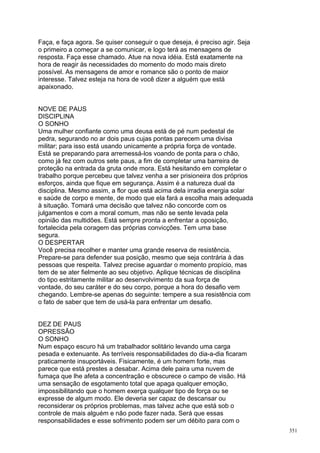 Faça, e faça agora. Se quiser conseguir o que deseja, é preciso agir. Seja
o primeiro a começar a se comunicar, e logo terá as mensagens de
resposta. Faça esse chamado. Atue na nova idéia. Está exatamente na
hora de reagir às necessidades do momento do modo mais direto
possível. As mensagens de amor e romance são o ponto de maior
interesse. Talvez esteja na hora de você dizer a alguém que está
apaixonado.


NOVE DE PAUS
DISCIPLINA
O SONHO
Uma mulher confiante como uma deusa está de pé num pedestal de
pedra, segurando no ar dois paus cujas pontas parecem uma divisa
militar; para isso está usando unicamente a própria força de vontade.
Está se preparando para arremessá-los voando de ponta para o chão,
como já fez com outros sete paus, a fim de completar uma barreira de
proteção na entrada da gruta onde mora. Está hesitando em completar o
trabalho porque percebeu que talvez venha a ser prisioneira dos próprios
esforços, ainda que fique em segurança. Assim é a natureza dual da
disciplina. Mesmo assim, a flor que está acima dela irradia energia solar
e saúde de corpo e mente, de modo que ela fará a escolha mais adequada
à situação. Tomará uma decisão que talvez não concorde com os
julgamentos e com a moral comum, mas não se sente levada pela
opinião das multidões. Está sempre pronta a enfrentar a oposição,
fortalecida pela coragem das próprias convicções. Tem uma base
segura.
O DESPERTAR
Você precisa recolher e manter uma grande reserva de resistência.
Prepare-se para defender sua posição, mesmo que seja contrária à das
pessoas que respeita. Talvez precise aguardar o momento propício, mas
tem de se ater fielmente ao seu objetivo. Aplique técnicas de disciplina
do tipo estritamente militar ao desenvolvimento da sua força de
vontade, do seu caráter e do seu corpo, porque a hora do desafio vem
chegando. Lembre-se apenas do seguinte: tempere a sua resistência com
o fato de saber que tem de usá-la para enfrentar um desafio.


DEZ DE PAUS
OPRESSÃO
O SONHO
Num espaço escuro há um trabalhador solitário levando uma carga
pesada e extenuante. As terríveis responsabilidades do dia-a-dia ficaram
praticamente insuportáveis. Fisicamente, é um homem forte, mas
parece que está prestes a desabar. Acima dele paira uma nuvem de
fumaça que lhe afeta a concentração e obscurece o campo de visão. Há
uma sensação de esgotamento total que apaga qualquer emoção,
impossibilitando que o homem exerça qualquer tipo de força ou se
expresse de algum modo. Ele deveria ser capaz de descansar ou
reconsiderar os próprios problemas, mas talvez ache que está sob o
controle de mais alguém e não pode fazer nada. Será que essas
responsabilidades e esse sofrimento podem ser um débito para com o
                                                                             351
 