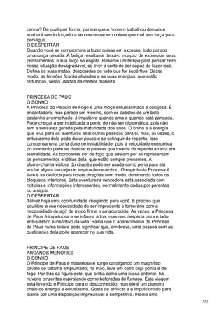 carma? De qualquer forma, parece que o homem trabalhou demais e
acabará sendo forçado a se concentrar em coisas que mal tem força para
perseguir.
O DESPERTAR
Quando você se compromete a fazer coisas em excesso, tudo parece
uma carga pesada. A fadiga resultante deixa-o incapaz de expressar seus
pensamentos, e sua força se esgota. Reserve um tempo para pensar bem
nessa situação desagradável, se tiver a sorte de ser capaz de fazer isso.
Defina as suas metas, despojadas de tudo que for supérfluo. Desse
modo, as tensões ficarão aliviadas e as suas energias, que estão
reduzidas, serão usadas da melhor maneira.


PRINCESA DE PAUS
O SONHO
A Princesa do Palácio de Fogo é uma moça entusiasmada e corajosa. É
encantadora, mas parece um menino, com os cabelos de um belo
castanho avermelhado; é impulsiva quando ama e quando está zangada.
Pode chegar a ser indelicada a ponto de não ser diplomática, pois não
tem a sensatez gerada pela maturidade dos anos. O brilho e a energia
que leva para as aventuras atrai outras pessoas para si, mas, às vezes, o
entusiasmo dela pode durar pouco e se extinguir de repente. Isso
compensa uma certa dose de instabilidade, pois a velocidade energética
do momento pode se dissipar e parecer que inverte de repente a raiva em
teatralidade. As borboletas cor de fogo que adejam por ali representam
os pensamentos e idéias dela, que estão sempre presentes. A
pluma-chama vistosa do chapéu pode ser usada como pena para ela
anotar algum lampejo de inspiração repentino. O espírito da Princesa é
livre e se desloca para novas direções sem medo, dominando todos os
bloqueios interiores. Esta aventureira vencedora está associada com
notícias e informações interessantes, normalmente dadas por parentes
ou amigos.
O DESPERTAR
Talvez haja uma oportunidade chegando para você. É preciso que
equilibre a sua necessidade de ser imprudente e temerário com a
necessidade de agir de modo firme e amadurecido. Às vezes, a Princesa
de Paus é impetuosa e se inflama à toa, mas nos desperta para o lado
entusiástico e instintivo da vida. Saiba que o aparecimento da Princesa
de Paus numa leitura pode significar que, em breve, uma pessoa com as
qualidades dela pode aparecer na sua vida.


PRÍNCIPE DE PAUS
ARCANOS MENORES
O SONHO
O Príncipe de Paus é misterioso e surge cavalgando um magnífico
cavalo de batalha emplumado; na mão, leva um cetro cuja ponta é de
fogo. Por trás da figura dele, que brilha como uma brasa ardente, há
nuvens cinzentas espiralando como baforadas de fumaça. Esta viagem
está levando o Príncipe para o desconhecido, mas ele é um pioneiro
cheio de energia e entusiasmo. Gosta de arriscar e é impulsionado para
diante por uma disposição imprevisível e competitiva. Irradia uma
                                                                            352
 