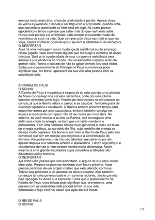 energia muito masculina, cheia de criatividade e paixão. Apesar disso,
às vezes a juventude o impele a ser briguento e prepotente, quando acha
que sua própria autoridade de líder está em jogo. As vezes parece
egocêntrico e tende a pensar que sabe mais do que realmente sabe.
Nunca está parado e é ambicioso: está sempre procurando mudar de
residência ou subir na vida. Quer sempre subir cada vez mais e, quando
viaja, espera conhecer pessoas que o ajudem a satisfazer suas ambições.
O DESPERTAR
Aqui há uma mensagem sobre mudança de residência ou de emprego.
Nessa jogada, você encontrará alguém que faz surgir a centelha de ânsia
criadora. Será uma oportunidade de usar coragem e resistência para
ampliar a sua eficiência no mundo. Os pensamentos originais serão de
grande valia. Tenha o cuidado de não se gabar demais dos seus êxitos.
Saiba que o aparecimento do Príncipe de Paus numa leitura pode
significar que, em breve, aparecerá na sua vida uma pessoa com as
qualidades dele.


A RAINHA DE PAUS
O SONHO
A Rainha de Paus é magnética e segura de si; está usando uma grinalda
de flores cor-de-fogo nos cabelos castanhos, onde pôs uma pluma
também vermelha como fogo. Podem ser recordações de um passeio no
campo, já que a Rainha adora o campo e as caçadas. Também gosta de
esportes vigorosos e saudáveis. A Rainha sempre encontra tempo para
empunhar armas por uma causa justa, embora também consiga ser
áspera e impaciente com quem não vê as coisas ao modo dela. No
entanto, se você invocar o auxílio da Rainha, terá conseguido uma
defensora cheia de energia, se bem que um tanto mandona e
dominadora. Tem uma natureza básica muito generosa e leal e um fluxo
de energia contínuo, ao contrário da filha, cuja centelha de energia se
dissipa muito depressa. Os homens admiram a Rainha de Paus pelo tino
comercial que tem em relação aos negócios e à administração do
dinheiro. Respeitam-na, mas não são atraídos sexualmente por ela,
apesar daquela sua natureza ardente e apaixonada. Talvez seja porque é
voluntariosa demais e nem sempre mostre muita diplomacia. Assim
mesmo, é uma grande inspiradora cujos conselhos e bênçãos são
disputados pelos homens.
O DESPERTAR
Aja como uma pessoa que tem autoridade, é segura de si e sabe iniciar
uma ação. Prepare-se para ser inspirado num futuro próximo. Você
precisa participar de um projeto criativo que exija atenção contínua.
Talvez seja propenso a ter acessos de raiva e sisudez, mas também
consegue ter uma generosidade e um carisma radiante, desde que não
haja oposição às idéias que expressa. Saiba que o aparecimento da
Rainha de Paus numa leitura pode significar que, brevemente, uma
pessoa com as qualidades dela poderá entrar na sua vida.
inflamadas e logo você vai saber que ação deverá iniciar.


O REI DE PAUS
O SONHO
                                                                          353
 