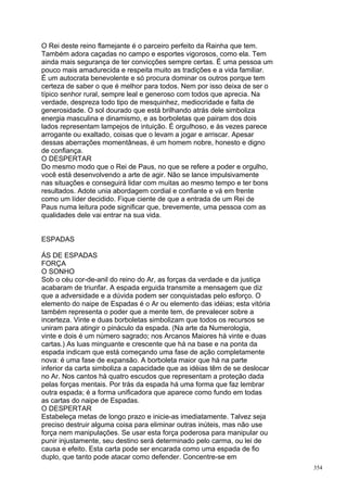 O Rei deste reino flamejante é o parceiro perfeito da Rainha que tem.
Também adora caçadas no campo e esportes vigorosos, como ela. Tem
ainda mais segurança de ter convicções sempre certas. É uma pessoa um
pouco mais amadurecida e respeita muito as tradições e a vida familiar.
É um autocrata benevolente e só procura dominar os outros porque tem
certeza de saber o que é melhor para todos. Nem por isso deixa de ser o
típico senhor rural, sempre leal e generoso com todos que aprecia. Na
verdade, despreza todo tipo de mesquinhez, mediocridade e falta de
generosidade. O sol dourado que está brilhando atrás dele simboliza
energia masculina e dinamismo, e as borboletas que pairam dos dois
lados representam lampejos de intuição. É orgulhoso, e às vezes parece
arrogante ou exaltado, coisas que o levam a jogar e arriscar. Apesar
dessas aberrações momentâneas, é um homem nobre, honesto e digno
de confiança.
O DESPERTAR
Do mesmo modo que o Rei de Paus, no que se refere a poder e orgulho,
você está desenvolvendo a arte de agir. Não se lance impulsivamente
nas situações e conseguirá lidar com muitas ao mesmo tempo e ter bons
resultados. Adote unia abordagem cordial e confiante e vá em frente
como um líder decidido. Fique ciente de que a entrada de um Rei de
Paus numa leitura pode significar que, brevemente, uma pessoa com as
qualidades dele vai entrar na sua vida.


ESPADAS

ÁS DE ESPADAS
FORÇA
O SONHO
Sob o céu cor-de-anil do reino do Ar, as forças da verdade e da justiça
acabaram de triunfar. A espada erguida transmite a mensagem que diz
que a adversidade e a dúvida podem ser conquistadas pelo esforço. O
elemento do naipe de Espadas é o Ar ou elemento das idéias; esta vitória
também representa o poder que a mente tem, de prevalecer sobre a
incerteza. Vinte e duas borboletas simbolizam que todos os recursos se
uniram para atingir o pináculo da espada. (Na arte da Numerologia,
vinte e dois é um número sagrado; nos Arcanos Maiores há vinte e duas
cartas.) As luas minguante e crescente que há na base e na ponta da
espada indicam que está começando uma fase de ação completamente
nova: é uma fase de expansão. A borboleta maior que há na parte
inferior da carta simboliza a capacidade que as idéias têm de se deslocar
no Ar. Nos cantos há quatro escudos que representam a proteção dada
pelas forças mentais. Por trás da espada há uma forma que faz lembrar
outra espada; é a forma unificadora que aparece como fundo em todas
as cartas do naipe de Espadas.
O DESPERTAR
Estabeleça metas de longo prazo e inicie-as imediatamente. Talvez seja
preciso destruir alguma coisa para eliminar outras inúteis, mas não use
força nem manipulações. Se usar esta força poderosa para manipular ou
punir injustamente, seu destino será determinado pelo carma, ou lei de
causa e efeito. Esta carta pode ser encarada como uma espada de fio
duplo, que tanto pode atacar como defender. Concentre-se em
                                                                            354
 