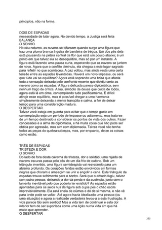 princípios, não na forma.


DOIS DE ESPADAS
necessidade de lutar agora. No devido tempo, a Justiça será feita
BALANÇA
O SONHO
No céu noturno, as nuvens se bifurcam quando surge uma figura que
traz uma pluma branca à guisa de bandeira de trégua. Um dos pés dela
está pousando na pétala central da flor que está um pouco abaixo; é um
ponto em que talvez ela se desequilibre, mas só por um instante. A
figura está fazendo uma pausa curta, esperando que as nuvens se juntem
de novo. Agora que o conflito diminuiu, ela chegou a este lugar sagrado
para refletir no que aconteceu. A paz voltou, mas ainda resta uma certa
tensão entre as espadas levantadas. Haverá um novo impasse, ou será
que tudo vai se equilibrar? Agora está soprando uma brisa que afasta
toda a sensação deixada pelo confronto recente que dividiu tanto as
nuvens como as espadas. A figura delicada parece diplomática, sem
nenhum traço de crítica. A lua, símbolo da deusa que cuida de todos,
agora está lá em cima, contemplando tudo pacificamente. É difícil
atingir esse equilíbrio, mas é possível chegar a uma harmonia
simplesmente deixando a mente tranqüila e calma, a fim de deixar
tempo para urna consideração madura.
O DESPERTAR
Talvez você esteja em guarda para evitar que o tempo gasto em
contemplação seja um período de impasse ou adiamento, mas trata-se
de um tempo destinado a considerar os pontos de vista dos outros. Fazer
concessões é a alma da diplomacia, e há muita coisa que não pode ser
obtida por agressão, mas sim com diplomacia. Talvez você não tenha
todas as peças do quebra-cabeças, mas, por enquanto, deixe as coisas
como estão.


TRÊS DE ESPADAS
TRISTEZA E DOR
O SONHO
Do lado de fora desta caverna de tristeza, dor e solidão, uma rajada de
nuvens escuras passa pelo céu de um dia frio de outono. Sob um
triângulo invertido, uma figura semidespida vai resvalando para um
abismo profundo. Os corações feridos estão envolvidos em formas
negras que choram e ameaçam se unir e engolir a cena. Este triângulo de
espadas trouxe sofrimento para o sonho. Será que o amado fugiu, talvez
com outra pessoa, deixando a dor da perda e da ausência, junto com o
lamento inevitável pelo que poderia ter existido? As espadas estão
apontadas para os seios nus da figura sob cujos pés o chão oscila
imprevisivelmente. Ela está cheia de ciúmes e dó de si mesma, e não vê
para onde pode se voltar. Até agora havia idealizado uma pessoa (ou
uma situação) e agora a realidade verdadeira levou-a a esta frustração. A
vida parece tão sem sentido! Mas a vida tem de continuar e esta dor
interior tem de ser suportada como uma lição numa vida em que há
muito que aprender.
O DESPERTAR
                                                                            355
 