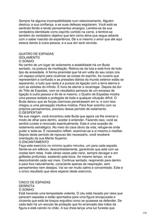 Sempre há alguma incompatibilidade num relacionamento. Alguém
destruiu a sua confiança, e as suas defesas esgotaram. Você está se
sentindo ferido e tendo pensamentos amargos. Lembre-se da sua
verdadeira identidade como espírito contido na carne, e lembre-se
também do verdadeiro objetivo que tem como alma que segue adiante
com o saber nascido da experiência. Dê a si mesmo o amor que até aqui
estava dando à outra pessoa, e a sua dor será vencida.


QUATRO DE ESPADAS
ISOLAMENTO
O SONHO
No centro de um lugar de isolamento e estabilidade há um Buda
sentado, na postura de meditação. Retirou-se da luta e está livre de todo
tipo de ansiedade. A forma piramidal que há em volta do seu corpo cria
um espaço próprio para cicatrizar as coisas do espírito. As nuvens que
representam a confusão e as pressões diárias do mundo exterior estão se
separando, e tudo que resta é a pureza da ligação com a terra eterna e
com as estrelas do infinito. É hora de aterrar e recarregar. Depois da dor
do Três de Espadas, com os resultados penosos de um excesso de
ligação à outra pessoa e dó de si mesmo, o Quatro de Espadas mostra
uma pessoa isolada e protegida de toda e qualquer situação difícil. O
Buda deixou que as forças cósmicas penetrassem em si, e com isso
chegou a uma percepção intuitiva mística. Para ficar sozinho com os
próprios pensamentos, precisou desse período de isolamento.
O DESPERTAR
Na sua viagem, você encontrou este Buda que agora vai lhe ensinar o
modo de olhar para dentro, aceitar e entender. Fazendo isso, você se
sentirá curado e renovado espiritualmente. Esta é uma ocasião de
isolamento estratégico. No meio do caos óbvio da vida, refugie-se onde
puder e isole-se. É necessário refletir, examinar-se a si mesmo e meditar.
Depois deste período de repouso tão necessário, você receberá
orientação da sua Mente Superior.
O ENCANTAMENTO
Faça este exercício no mínimo quatro minutos, um para cada espada.
Sente-se em silêncio, descontraidamente, garantindo que está com as
costas bem retas. Inale várias vezes pelo nariz, sempre devagar e em
golfadas profundas, exalando pela boca. Ao mesmo tempo, vá se
descontraindo cada vez mais. Continue sentado, respirando para dentro
e para fora naturalmente, consciente apenas da respiração, sem
pensamentos nem desejos. Vai se ver muito calmo e concentrado. Este é
o único resultado que deve esperar deste exercício.


CINCO DE ESPADAS
DERROTA
O SONHO
Está havendo uma tempestade violenta. O céu está riscado por raios que
parecem espadas e estão apontados para uma figura encapuzada e
cinzenta que está de braços erguidos como se quisesse se defender. De
cada lado há um escudo de proteção que foi arrancado das mãos da
figura e está caindo no chão. A lua cheia lança uma luz funesta que
                                                                             356
 