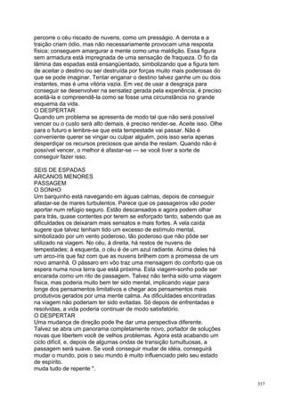 percorre o céu riscado de nuvens, como um presságio. A derrota e a
traição criam ódio, mas não necessariamente provocam uma resposta
física; conseguem amargurar a mente como uma maldição. Essa figura
sem armadura está impregnada de uma sensação de fraqueza. O fio da
lâmina das espadas está ensangüentado, simbolizando que a figura tem
de aceitar o destino ou ser destruída por forças muito mais poderosas do
que se pode imaginar. Tentar enganar o destino talvez ganhe um ou dois
instantes, mas é uma vitória vazia. Em vez de usar a desgraça para
conseguir se desenvolver na sensatez gerada pela experiência, é preciso
aceitá-la e compreendê-la como se fosse uma circunstância no grande
esquema da vida.
O DESPERTAR
Quando um problema se apresenta de modo tal que não será possível
vencer ou o custo será alto demais, é preciso render-se. Aceite isso. Olhe
para o futuro e lembre-se que esta tempestade vai passar. Não é
conveniente querer se vingar ou culpar alguém, pois isso seria apenas
desperdiçar os recursos preciosos que ainda lhe restam. Quando não é
possível vencer, o melhor é afastar-se — se você tiver a sorte de
conseguir fazer isso.

SEIS DE ESPADAS
ARCANOS MENORES
PASSAGEM
O SONHO
Um barquinho está navegando em águas calmas, depois de conseguir
afastar-se de mares turbulentos. Parece que os passageiros vão poder
aportar num refúgio seguro. Estão descansados e agora podem olhar
para trás, quase contentes por terem se esforçado tanto, sabendo que as
dificuldades os deixaram mais sensatos e mais fortes. A vela caída
sugere que talvez tenham tido um excesso de estímulo mental,
simbolizado por um vento poderoso, tão poderoso que não pôde ser
utilizado na viagem. No céu, à direita, há restos de nuvens de
tempestades; à esquerda, o céu é de um azul radiante. Acima deles há
um arco-íris que faz com que as nuvens brilhem com a promessa de um
novo amanhã. O pássaro em vôo traz uma mensagem do conforto que os
espera numa nova terra que está próxima. Esta viagem-sonho pode ser
encarada como um rito de passagem. Talvez não tenha sido uma viagem
física, mas poderia muito bem ter sido mental, implicando viajar para
longe dos pensamentos limitativos e chegar aos pensamentos mais
produtivos gerados por uma mente calma. As dificuldades encontradas
na viagem não poderiam ter sido evitadas. Só depois de enfrentadas e
resolvidas, a vida poderia continuar de modo satisfatório.
O DESPERTAR
Uma mudança de direção pode lhe dar uma perspectiva diferente.
Talvez se abra um panorama completamente novo, portador de soluções
novas que libertem você de velhos problemas. Agora está acabando um
ciclo difícil, e, depois de algumas ondas de transição tumultuosas, a
passagem será suave. Se você conseguir mudar de idéia, conseguirá
mudar o mundo, pois o seu mundo é muito influenciado pelo seu estado
de espírito.
muda tudo de repente ".

                                                                             357
 