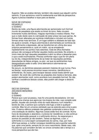Superior. Não se analise demais; também não espere que alguém venha
salvá-lo. O que aprisionou você foi exatamente sua falta de perspectiva.
Agora é preciso trabalhar e rezar para se libertar.

NOVE DE ESPADAS
PESADELO
O SONHO
Dentro da noite, uma figura adormecida jaz aprisionada num horrível
mundo de pesadelos que existe no limiar do sono. Nele circulam
livremente muitos demônios, mágoas reprimidas e medos infantis. Pior
que a visão deste caos é a sensação de estar presa nas suas garras. As
formas ficam alteradas por sombras indefinidas e circulam em outras
formas ainda mais temíveis. É um lugar solitário e afastado de todo tipo
de ajuda e consolo. A figura adormecida é atormentada por sombras de
dor, sofrimento e depressão, até se transformar em vítima dos seus
próprios pensamentos e, qual um mártir, vai se empalando
repetidamente nos pontos mais doloridos. Está de olhos fechados
porque não consegue enfrentar aqueles medos acordada. No entanto, o
único meio de fugir daqueles pesadelos é abrir os olhos e despertar para
o que a está incomodando. Precisa confrontar seja o que for em plena
luz do dia, independentemente de se tratar de reputações perdidas,
descobertas de falsos amigos, ou pior, ver que os sentimentos mais
desagradáveis estão à solta. Uma alternativa é atormentar-se.
O DESPERTAR
No escuro, os demônios pessoais parecem maiores do que nunca. Para
se libertar, você precisa encontrar esses monstros, identificá-los e
enfrentá-los. Às vezes, para escapar dessas coisas basta admitir que
existem. Se você não confrontar as projeções dos medos e terrores, elas
podem atormentar você, como acontece num pesadelo horrível. Se não
verificar a existência dessas coisas, elas podem até chegar a deixá-lo
doente.


DEZ DE ESPADAS
ARCANOS MENORES
RUÍNA
O SONHO
Parece que o pior já passou, mas foi uma perda devastadora. Um raio
atingiu uma criança que agora jaz nos braços da mãe, cujo coração está
partido. Aquele raio pontudo vindo do nada dilacerou num instante o
tecido da vida, e parece que a própria vida fugiu a todo e qualquer
controle. Mas há um universo estrelado que se estende para cima e para
trás. O eterno silêncio prateado das galáxias contempla a cena e força
uma aceitação do destino. Algumas coisas estão fora de controle. Numa
hora de devastação e abandono, é preciso ter resistência; a vida continua
além da destruição pessoal, e o sofrimento diminui. As esperanças e
sonhos do passado já não existem. Talvez as lágrimas, a dor, o
sofrimento e a ruína sejam conseqüências do carma, mas, por mais
difícil que pareça, a mulher consegue resistência para suportar sabendo
que, após uma perda, sempre há um novo nascimento. Neste caso, não
há palavras que consolem de fato; os únicos consolos são o tempo e a
nova perspectiva que ele traz.
                                                                            359
 