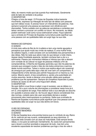 idéia, do mesmo modo que luta quando fica melindrado. Geralmente
está do lado da verdade e da justiça.
O DESPERTAR
Chegou a hora de reagir. O Príncipe de Espadas indica bastante
movimento, expresso na interação de todo tipo de idéias com pessoas
que tem idéias novas. É preciso haver um intercâmbio de palavras, mas
sempre é possível uma pessoa se expressar com eficiência sem
discussões. Tenha cuidado com as palavras sarcásticas e cortantes que
talvez venham a provocar um conflito no futuro. No momento, as idéias
podem estimular você como nunca estimularam antes. Fique sabendo
que a entrada do Príncipe de Espadas numa leitura pode significar que
uma pessoa com as qualidades dele vai surgir logo na sua vida.


RAINHA DE ESPADAS
O SONHO
A irmã mais velha do Rei do Ar é solteira e tem uma mente aguçada e
perceptiva que ajuda muito seu irmão da realeza. É uma mulher linda,
de cabelos negros, e está coroada com as borboletas dos pensamentos e
das idéias. Não há nada que adore mais do que dançar a noite inteira.
Apesar desta frivolidade aparente, também conhece bem a dor e o
sofrimento. Passou por momentos infelizes e íntimos que não a deixam
com vontade de se colocar no lugar de pessoas infelizes a fim de
compreendê-las. A Rainha de Espadas aprendeu que não há palavras de
consolo que consigam mudar o fato de nós todos entrarmos e sairmos
deste mundo sozinhos. Talvez o motivo que explica algum ato ocasional
de amargura por parte dela seja o fato de viver sem um companheiro. É
independente e forte demais para admitir fraqueza em si mesma ou nos
outros. Mesmo assim, é boa conselheira e, sendo uma autoridade em
muitos assuntos, tende a oferecer uma solução válida para qualquer
problema que lhe apresentam. Sempre dá conselhos imparciais e justos,
embora às vezes os dê com uma língua bem afiada.
O DESPERTAR
Se quer definir a sua força e saber o que é sucesso, use as idéias e a
intuição. Só o puro volume de informações a considerar nesta hora já é,
em si, uma espécie de carga. Para dedicar toda a sua atenção ao assunto
em questão é preciso estar só. Se houver algum desvio considerado fora
das normas, cuidado para não usar severidade demais e acabar
provocando atos inescrupulosos ou puritanos. Saiba que a entrada da
Rainha de Espadas numa leitura pode significar que uma pessoa com as
qualidades dela vai surgir na sua vida dentro em breve.


O REI DE ESPADAS
ARCANOS MENORES
O SONHO
O Rei de Espadas leva uma pomba branca que é o símbolo do seu Reino
do Ar; está em pé nas nuvens, contemplando os seus domínios. O
capacete está coroado com as asas da maturidade. Está sempre tendo
idéias, e vive para se estimular mentalmente. Às vezes tem pensamentos
que o levam a sonhar acordado e esquecer de tudo, mas tem uma
excelente capacidade de resolver problemas que logo o traz de volta à
                                                                          361
 