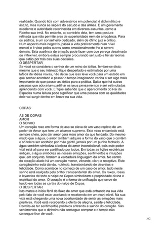 realidade. Quando lida com adversários em potencial, é diplomático e
astuto, mas nunca se separa do escudo e das armas. E um governante
excelente e autoridade reconhecida em diversos assuntos, como a
Rainha sua irmã. No entanto, ao contrário dela, tem uma postura
refinada que não permite ares de superioridade nem de arrogância. Para
os súditos, é um conselheiro dedicado, além de ótimo juiz e crítico.
Num aspecto mais negativo, passa a vida praticamente num nível
mental e é visto pelos outros como emocionalmente frio e severo
demais. Esta ausência de emoção pode fazer com que pareça desalmado
ou inflexível, embora esteja sempre procurando ser justo e fiel às teorias
que estão por trás das suas decisões.
O DESPERTAR
Se você se considera o senhor de um reino de idéias, lembre-se disto:
mesmo que o seu intelecto fique despertado e estimulado por uma
lufada de idéias novas, não deixe que isso leve você para um estado em
que sonhar acordado e passar o tempo imaginando venha a ser algo mais
importante do que passar as idéias para a prática. Saiba que há outras
pessoas que adorariam partilhar os seus pensamentos e ser estimuladas
aprendendo com você. E fique sabendo que o aparecimento do Rei de
Espadas numa leitura pode significar que uma pessoa com as qualidades
dele vai surgir dentro em breve na sua vida.


COPAS

ÁS DE COPAS
AMOR
O SONHO
Um coração roxo em forma de asa se eleva de um vaso repleto de um
poder de Amar que tem um alcance supremo. Este vaso encantado está
sempre cheio, pois dar amor gera mais amor do que foi dado. Do mesmo
modo que a água, o amor também adquire a forma do vaso que o contém
e só tolera ser acolhido por mão gentil, jamais por um punho fechado. A
água também simboliza a beleza do amor incondicional, pois este poder
vital está ali para ser partilhado por todos. Em todas as lições esotéricas
antigas, a água simboliza as nossas emoções, sentimentos e intuições
que, em conjunto, formam a verdadeira linguagem do amor. No centro
do coração alado há um coração menor, vibrante, claro e receptivo. Este
coraçãozinho está dando, nutrindo, transbordando de desvelos e
felicidade. Como acontece no começo de um caso de amor, tudo neste
sonho está realçado pelo brilho transcendental do amor. Os roxos, rosas
e lavandas de todo o naipe de Copas simbolizam a propriedade divina e
espiritual do amor. O coração é a forma de unificação que serve de
fundo em todas as cartas do naipe de Copas.
O DESPERTAR
Isto marca o início fértil do fluxo de amor que está entrando na sua vida
pelo fato de você estar aceitando e recebendo em um novo nível. Na sua
vida está chegando uma nova oportunidade de sentir as emoções mais
positivas. Você está recebendo a oferta de alegria, saúde e felicidade.
Permita-se ter sentimentos positivos entrando e saindo do coração. São
sentimentos que o dinheiro não consegue comprar e o tempo não
consegue tirar de você.
                                                                              362
 