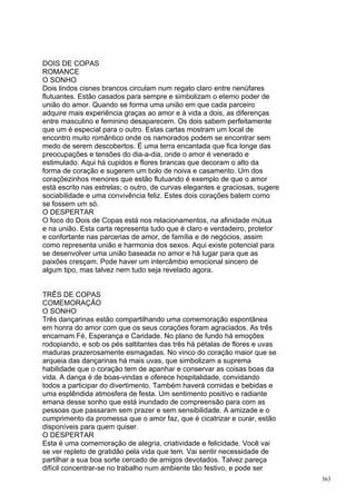 DOIS DE COPAS
ROMANCE
O SONHO
Dois lindos cisnes brancos circulam num regato claro entre nenúfares
flutuantes. Estão casados para sempre e simbolizam o eterno poder de
união do amor. Quando se forma uma união em que cada parceiro
adquire mais experiência graças ao amor e à vida a dois, as diferenças
entre masculino e feminino desaparecem. Os dois sabem perfeitamente
que um é especial para o outro. Estas cartas mostram um local de
encontro muito romântico onde os namorados podem se encontrar sem
medo de serem descobertos. É uma terra encantada que fica longe das
preocupações e tensões do dia-a-dia, onde o amor é venerado e
estimulado. Aqui há cupidos e flores brancas que decoram o alto da
forma de coração e sugerem um bolo de noiva e casamento. Um dos
coraçõezinhos menores que estão flutuando é exemplo de que o amor
está escrito nas estrelas; o outro, de curvas elegantes e graciosas, sugere
sociabilidade e uma convivência feliz. Estes dois corações batem como
se fossem um só.
O DESPERTAR
O foco do Dois de Copas está nos relacionamentos, na afinidade mútua
e na união. Esta carta representa tudo que é claro e verdadeiro, protetor
e confortante nas parcerias de amor, de família e de negócios, assim
como representa união e harmonia dos sexos. Aqui existe potencial para
se desenvolver uma união baseada no amor e há lugar para que as
paixões cresçam. Pode haver um intercâmbio emocional sincero de
algum tipo, mas talvez nem tudo seja revelado agora.


TRÊS DE COPAS
COMEMORAÇÃO
O SONHO
Três dançarinas estão compartilhando uma comemoração espontânea
em honra do amor com que os seus corações foram agraciados. As três
encarnam Fé, Esperança e Caridade. No plano de fundo há emoções
rodopiando, e sob os pés saltitantes das três há pétalas de flores e uvas
maduras prazerosamente esmagadas. No vinco do coração maior que se
arqueia das dançarinas há mais uvas, que simbolizam a suprema
habilidade que o coração tem de apanhar e conservar as coisas boas da
vida. A dança é de boas-vindas e oferece hospitalidade, convidando
todos a participar do divertimento. Também haverá comidas e bebidas e
uma esplêndida atmosfera de festa. Um sentimento positivo e radiante
emana desse sonho que está inundado de compreensão para com as
pessoas que passaram sem prazer e sem sensibilidade. A amizade e o
cumprimento da promessa que o amor faz, que é cicatrizar e curar, estão
disponíveis para quem quiser.
O DESPERTAR
Esta é uma comemoração de alegria, criatividade e felicidade. Você vai
se ver repleto de gratidão pela vida que tem. Vai sentir necessidade de
partilhar a sua boa sorte cercado de amigos devotados. Talvez pareça
difícil concentrar-se no trabalho num ambiente tão festivo, e pode ser
                                                                              363
 