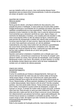 que seu trabalho sofra um pouco, mas você precisa dessas horas
agradáveis para se desenvolver emocionalmente. A arte de compartilhar
as coisas vai ajudar o seu trabalho.


QUATRO DE COPAS
REAVALIAÇÃO
O SONHO
Numa gruta de veludo, uma figura coberta de véus assumiu uma
posição de prece e meditação. A caixa preta que há perto dela contém
antigas lembranças e recordações de um passado que talvez não tenha
satisfeito completamente as suas expectativas. Talvez tenha havido
prazeres e luxos materiais na vida dela, mas à custa de relacionamentos
inconvenientes que a deixaram sentindo-se vazia. Agora chegou um
momento de desilusão e incerteza, uma ocasião para ela reavaliar a vida.
Uma coroa-espírito brilha no alto da cabeça da figura, indicando que
este período de introspecção e análise dos valores está começando a
funcionar para lhe fazer um bem enorme. Agora ela sente o desejo de ter
um amor mais espiritual e emocional, em vez de satisfazer
materialmente uma meta. Esta mulher tem de enfrentar a possibilidade
de nunca haver conhecido realmente o verdadeiro amor. Ela está
dirigindo seu ritual ao Espírito do Amor, suplicando que seja eliminada
da sua vida a palidez cinzenta de um amor sem paixão.
O DESPERTAR
Quando você estiver entediado e insatisfeito com a direção que o seu
caminho tomou, concentre-se e examine-se "do fundo do coração" para
discernir melhor as coisas. Num período de reavaliação, você consegue
literalmente mudar o seu futuro. No entanto, só deve reentrar no mundo
de atividades sociais depois que estiver certo de haver restabelecido
contato com um sistema de valores pessoais.


CINCO DE COPAS
DESAPONTAMENTO
O SONHO
O amor foi substituído por tristeza e desapontamento. Será que vai
chover eternamente? Ao redor dos pés da mulher estão se formando
várias poças d'água. O leque que costumava ser usado para esfriar
paixões ardentes serve agora de escudo contra melancólicas gotas de
chuva. Desanimadas, as flores parecem desfalecer do mesmo modo que
a mulher desconsolada. Será mesmo o fim do amor? Há três corações
partidos, mas dois ainda estão inteiros. Talvez ainda haja esperança. O
amor hesita, inconsolável e quase à beira do desespero, incapaz de
avançar ou recuar. O amado da mulher está no plano de fundo, evitando
olhar para ela. Está amuado ou será que está indiferente? Ela não quer
olhar para ele e sabe que tem de se forçar a procurar novos interesses.
Um relacionamento que parecia harmonioso, agora está estilhaçado. No
mínimo houve dureza ou crueldade e a amizade se perdeu. Com um
suspiro longo e triste, ele espera que este momento de vulnerabilidade
emocional profunda passe logo.
O DESPERTAR
Esta é uma ocasião de frustração profunda, mas é preciso fazer um
                                                                           364
 