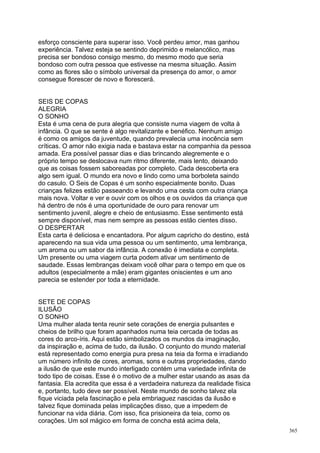 esforço consciente para superar isso. Você perdeu amor, mas ganhou
experiência. Talvez esteja se sentindo deprimido e melancólico, mas
precisa ser bondoso consigo mesmo, do mesmo modo que seria
bondoso com outra pessoa que estivesse na mesma situação. Assim
como as flores são o símbolo universal da presença do amor, o amor
consegue florescer de novo e florescerá.


SEIS DE COPAS
ALEGRIA
O SONHO
Esta é uma cena de pura alegria que consiste numa viagem de volta à
infância. O que se sente é algo revitalizante e benéfico. Nenhum amigo
é como os amigos da juventude, quando prevalecia uma inocência sem
críticas. O amor não exigia nada e bastava estar na companhia da pessoa
amada. Era possível passar dias e dias brincando alegremente e o
próprio tempo se deslocava num ritmo diferente, mais lento, deixando
que as coisas fossem saboreadas por completo. Cada descoberta era
algo sem igual. O mundo era novo e lindo como uma borboleta saindo
do casulo. O Seis de Copas é um sonho especialmente bonito. Duas
crianças felizes estão passeando e levando uma cesta com outra criança
mais nova. Voltar e ver e ouvir com os olhos e os ouvidos da criança que
há dentro de nós é uma oportunidade de ouro para renovar um
sentimento juvenil, alegre e cheio de entusiasmo. Esse sentimento está
sempre disponível, mas nem sempre as pessoas estão cientes disso.
O DESPERTAR
Esta carta é deliciosa e encantadora. Por algum capricho do destino, está
aparecendo na sua vida uma pessoa ou um sentimento, uma lembrança,
um aroma ou um sabor da infância. A conexão é imediata e completa.
Um presente ou uma viagem curta podem ativar um sentimento de
saudade. Essas lembranças deixam você olhar para o tempo em que os
adultos (especialmente a mãe) eram gigantes oniscientes e um ano
parecia se estender por toda a eternidade.


SETE DE COPAS
ILUSÃO
O SONHO
Uma mulher alada tenta reunir sete corações de energia pulsantes e
cheios de brilho que foram apanhados numa teia cercada de todas as
cores do arco-íris. Aqui estão simbolizados os mundos da imaginação,
da inspiração e, acima de tudo, da ilusão. O conjunto do mundo material
está representado como energia pura presa na teia da forma e irradiando
um número infinito de cores, aromas, sons e outras propriedades, dando
a ilusão de que este mundo interligado contém uma variedade infinita de
todo tipo de coisas. Esse é o motivo de a mulher estar usando as asas da
fantasia. Ela acredita que essa é a verdadeira natureza da realidade física
e, portanto, tudo deve ser possível. Neste mundo de sonho talvez ela
fique viciada pela fascinação e pela embriaguez nascidas da ilusão e
talvez fique dominada pelas implicações disso, que a impedem de
funcionar na vida diária. Com isso, fica prisioneira da teia, como os
corações. Um sol mágico em forma de concha está acima dela,
                                                                              365
 