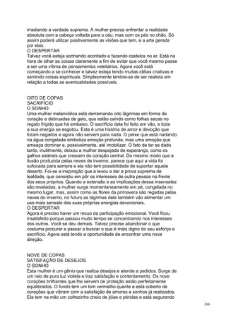 irradiando a verdade suprema. A mulher precisa enfrentar a realidade
absoluta com a cabeça voltada para o céu, mas com os pés no chão. Só
assim poderá utilizar positivamente as visões que tem, e a arte gerada
por elas.
O DESPERTAR
Talvez você esteja sonhando acordado e fazendo castelos no ar. Está na
hora de olhar as coisas claramente a fim de evitar que você mesmo passe
a ser uma vítima de pensamentos veleitários. Agora você está
começando a se conhecer e talvez esteja tendo muitas idéias criativas e
sentindo coisas espirituais. Simplesmente lembre-se de ser realista em
relação a todas as eventualidades possíveis.


OITO DE COPAS
SACRIFÍCIO
O SONHO
Uma mulher melancólica está derramando oito lágrimas em forma de
coração e debruadas de gelo, que estão caindo como folhas secas no
regato frígido que há embaixo. O sacrifício dela foi feito em vão, e toda
a sua energia se esgotou. Esta é uma história de amor e devoção que
foram negados e agora não servem para nada. O peixe que está nadando
na água congelada simboliza emoção profunda, mas uma emoção que
ameaça dominar e, possivelmente, até imobilizar. O fato de ter se dado
tanto, inutilmente, deixou a mulher despojada de esperança, como os
galhos estéreis que crescem do coração central. Do mesmo modo que a
ilusão produzida pelas neves de inverno, parece que aqui a vida foi
sufocada para sempre e ela não tem possibilidade de suportar aquele
deserto. Foi-se a inspiração que a levou a dar a prova suprema de
lealdade, que consistiu em pôr os interesses de outra pessoa na frente
dos seus próprios. Quando a extensão e as implicações dessa insensatez
são reveladas, a mulher surge momentaneamente em pé, congelada no
mesmo lugar, mas, assim como as flores da primavera são regadas pelas
neves do inverno, no futuro as lágrimas dela também vão alimentar um
uso mais sensato das suas próprias energias devocionais.
O DESPERTAR
Agora é preciso haver um recuo da participação emocional. Você ficou
insatisfeito porque passou muito tempo se concentrando nos interesses
dos outros. Você se deu demais. Talvez precise abandonar o que
costuma procurar e passar a buscar o que é mais digno do seu esforço e
sacrifício. Agora está tendo a oportunidade de encontrar uma nova
direção.


NOVE DE COPAS
SATISFAÇÃO DE DESEJOS
O SONHO
Esta mulher é um gênio que realiza desejos e atende a pedidos. Surge de
um raio de pura luz violeta e traz satisfação e contentamento. Os nove
corações brilhantes que lhe servem de proteção estão perfeitamente
equilibrados. O fundo tem um tom vermelho quente e está coberto de
corações que vibram com a satisfação de amores e sonhos já realizados.
Ela tem na mão um cofrezinho cheio de jóias e pérolas e está segurando
                                                                            366
 