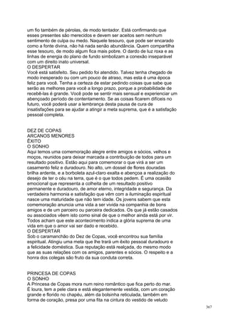 um fio também de pérolas, de modo tentador. Está confirmando que
esses presentes são merecidos e devem ser aceitos sem nenhum
sentimento de culpa ou medo. Naquele tesouro, que pode ser encarado
como a fonte divina, não há nada senão abundância. Quem compartilha
esse tesouro, de modo algum fica mais pobre. O dardo de luz roxa e as
linhas de energia do plano de fundo simbolizam a conexão inseparável
com um direito inato universal.
O DESPERTAR
Você está satisfeito. Seu pedido foi atendido. Talvez tenha chegado de
modo inesperado ou com um pouco de atraso, mas esta é uma época
feliz para você. Tenha a certeza de estar pedindo coisas que sabe que
serão as melhores para você a longo prazo, porque a probabilidade de
recebê-las é grande. Você pode se sentir mais sensual e experienciar um
abençoado período de contentamento. Se as coisas ficarem difíceis no
futuro, você poderá usar a lembrança desta pausa de cura de
insatisfações para se ajudar a atingir a meta suprema, que é a satisfação
pessoal completa.


DEZ DE COPAS
ARCANOS MENORES
ÊXITO
O SONHO
Aqui temos uma comemoração alegre entre amigos e sócios, velhos e
moços, reunidos para deixar marcada a contribuição de todos para um
resultado positivo. Estão aqui para comemorar o que virá a ser um
casamento feliz e duradouro. No alto, um dossel de flores douradas
brilha ardente, e a borboleta azul-claro exalta e abençoa a realização do
desejo de ter o céu na terra, que é o que todos pedem. É uma ocasião
emocional que representa a colheita de um resultado positivo
permanente e duradouro, de amor eterno, integridade e segurança. Da
verdadeira harmonia e satisfação que vêm com a iluminação espiritual
nasce uma maturidade que não tem idade. Os jovens sabem que esta
comemoração anuncia uma vida a ser vivida na companhia de bons
amigos e de um parceiro ou parceira dedicados. Os que já estão casados
ou associados vêem isto como sinal de que o melhor ainda está por vir.
Todos acham que este acontecimento indica a glória suprema de uma
vida em que o amor vai ser dado e recebido.
O DESPERTAR
Sob o caramanchão do Dez de Copas, você encontrou sua família
espiritual. Atingiu uma meta que lhe trará um êxito pessoal duradouro e
a felicidade doméstica. Sua reputação está realçada, do mesmo modo
que as suas relações com os amigos, parentes e sócios. O respeito e a
honra dos colegas são fruto da sua conduta correta.


PRINCESA DE COPAS
O SONHO
A Princesa de Copas mora num reino romântico que fica perto do mar.
É loura, tem a pele clara e está elegantemente vestida, com um coração
grande e florido no chapéu, além da bolsinha reticulada, também em
forma de coração, presa por uma fita na cintura do vestido de veludo
                                                                            367
 