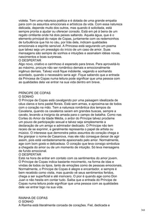 violeta. Tem uma natureza poética e é dotada de uma grande empatia
para com os assuntos emocionais e artísticos da vida. Com essa natureza
delicada, depende muito dos outros, mas quando é solicitada, está
sempre pronta a ajudar ou oferecer consolo. Está em pé à beira de um
regato cintilante onde há dois peixes saltando. Aquela água, que é o
elemento principal do naipe de Copas, juntamente com os redemoinhos
de turbulência que há no céu, por trás dela, indicam qualidades
emocionais e espírito sensível. A Princesa está segurando um poema
que talvez seja um presságio do início de um caso de amor. Suas
mensagens são sempre de sonhos e intuições e assinalam idéias novas,
nascimentos e boas surpresas.
O DESPERTAR
Algo novo, criativo e carinhoso é esperado para breve. Para aproveitá-lo
ao máximo, procure não ser romântico demais e emocionalmente
ingênuo demais. Talvez você fique indolente, vagando e sonhando
acordado, quando o necessário seria agir. Fique sabendo que a entrada
da Princesa de Copas numa leitura pode significar que uma pessoa com
as qualidades dela vai entrar na sua vida dentro em breve.


PRÍNCIPE DE COPAS
O SONHO
O Príncipe de Copas está cavalgando por uma paisagem idealizada de
céus claros e tons pastel florais. Está sem armas, e aproxima-se de todos
com o coração na mão. Tem a natureza romântica dos tempos da
Cavalaria, quando os cavaleiros saíam em grandes buscas, sempre a
cavalo, levando a insígnia da amada para o campo de batalha. Como nas
Cortes do Amor da Idade Média, o ardor do Príncipe talvez proclame
um pouco de participação sexual e talvez seja simplesmente a
declaração de um amigo e admirador dedicado. O Príncipe não tem
receio de se exprimir, e geralmente representa o papel de artista ou
músico. O interesse que demonstra pelos assuntos do coração chega a
lhe granjear o nome de Casanova, mas ele não consegue deixar de agir
assim, pois está verdadeiramente apaixonado pelo amor. Normalmente,
age com bom gosto e delicadeza. O coração que leva consigo simboliza
a chegada do amor ou de um momento de intuição. Só leva mensagens
de fundo emocional.
O DESPERTAR
Está na hora de entrar em contato com os sentimentos do amor jovem.
O Príncipe de Copas indica bastante movimento, na forma de idas e
vindas de todos os tipos, tanto de emoções como de pessoas emocionais.
Normalmente, o Príncipe de Copas é alegre e encantador, e sempre é
bem recebido como visita, mas quando vê seus sentimentos feridos,
chega a ser superficial e até insincero. O pior é quando age como Don
Juan e não hesita em contar tudo. Saiba que a entrada do Príncipe de
Copas numa leitura pode significar que uma pessoa com as qualidades
dele vai entrar logo na sua vida.


RAINHA DE COPAS
O SONHO
A Rainha está literalmente coroada de corações. Fiel, dedicada e
                                                                            368
 