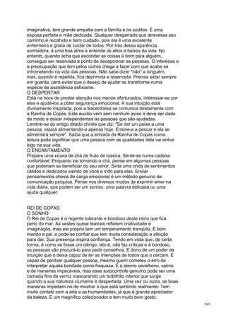 imaginativa, tem grande empatia com a família e os súditos. É uma
esposa perfeita e mãe dedicada. Qualquer desgarrado que atravessa seu
caminho é recolhido e bem cuidado, pois ela é uma excelente
enfermeira e gosta de cuidar de todos. Por trás dessa aparência
sonhadora, é uma boa alma e entende os altos e baixos da vida. No
entanto, quando acha que esconder as coisas é bom para alguém,
consegue ser reservada a ponto de decepcionar as pessoas. O interesse e
a preocupação que tem pelos outros chega a fazer com que acabe se
intrometendo na vida das pessoas. Não sabe dizer "não" a ninguém,
mas, quando é repelida, fica deprimida e reservada. Precisa estar sempre
em guarda, para evitar que o desejo de ajudar se transforme numa
espécie de assistência asfixiante.
O DESPERTAR
Está na hora de prestar atenção nos menos afortunados, interessar-se por
eles e ajudá-los a obter segurança emocional. A sua intuição está
divinamente inspirada, pois a Sacerdotisa se comunica diretamente com
a Rainha de Copas. Este auxílio vem sem nenhum aviso e deve ser dado
de modo a deixar independentes as pessoas que são ajudadas.
Lembre-se do antigo ditado chinês que diz: "Se der um peixe a uma
pessoa, estará alimentando-a apenas hoje. Ensine-a a pescar e ela se
alimentará sempre". Saiba que a entrada da Rainha de Copas numa
leitura pode significar que uma pessoa com as qualidades dela vai entrar
logo na sua vida.
O ENCANTAMENTO
Prepare uma xícara de chá de fruto de roseira. Sente-se numa cadeira
confortável. Enquanto vai tomando o chá, pense em algumas pessoas
que poderiam se beneficiar do seu amor. Sinta uma onda de sentimentos
cálidos e dedicados saindo de você e indo para elas. Enviar
pensamentos cheios de carga emocional é um método genuíno de
comunicação psíquica. Pense nos diversos modos de exprimir amor na
vida diária, que podem ser um sorriso, uma palavra delicada ou uma
ajuda qualquer.


REI DE COPAS
O SONHO
O Rei de Copas é o regente tolerante e bondoso deste reino que fica
perto do mar. As vestes quase teatrais refletem criatividade e
imaginação, mas ele próprio tem um temperamento tranqüilo. É bom
marido e pai, e pode-se confiar que tem muita consideração e afeição
para dar. Sua presença inspira confiança. Tendo em vista que, de certa
forma, é como se fosse um clérigo, isto é, não faz críticas e é bondoso,
as pessoas vão procurá-lo para pedir conselhos. E dono de um poder de
intuição que o deixa capaz de ler as intenções de todos que o cercam. É
capaz de perdoar qualquer pessoa, mesmo quem cometeu o erro de
interpretar aquela bondade como fraqueza. É o eterno cavalheiro, calmo
e de maneiras impecáveis, mas esse autocontrole genuíno pode ser uma
camada fina de verniz mascarando um turbilhão interior que surge
quando a sua natureza ciumenta é despertada. Uma vez ou outra, as boas
maneiras impedem-no de mostrar o que está sentindo realmente. Tem
muito contato com a arte e as humanidades, já que é grande apreciador
da beleza. E um magnífico colecionador e tem muito bom gosto.
                                                                           369
 