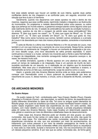 brar esse estado sempre que houver um sentido de cura interna, quando duas partes
conflitantes dentro de nós chegarem a se confrontar para, em seguida, encontrar uma
solução que leva à paz e à harmonia.
      Geralmente, quando nos deparamos com esses opostos na vida e dentro de nós
mesmos, negamos que esse conflito exista, reprimindo metade e rclegando-o ao Submundo
do inconsciente. Ou projetamos a metade desconfortável sobre outra pessoa, ou sobre
algo que pertença ao mundo externo, e gastamos energia lutando contra alguma coisa que
está realmente dentro de nós. O estado de ambivalência faz parte da condição humana e,
no entanto, quantos de nós têm a coragem de admitir essa nossa ambivalência? Nós
dizemos: "É claro que quero me casar!", ou: "É claro que quero ter filhos!", ou: "E claro
que te amo!", ou: "É claro que acredito em Deus!", ou: "É claro que gosto do meu
trabalho!" Mas como seres humanos que somos, também somos complexos e a jornada
do Louco é de descoberta por meio dos nossos próprios opostos, consciente e inconsciente
juntos.
      A carta do Mundo é a última dos Arcanos Maiores e o fim da jornada do Louco, mas
também é um ovo que insinua ser a semente de uma nova jornada. Dessa forma, sempre
que tivermos um sentimento de "chegada" e houver um momento de realização e de cura,
um novo desafio surge, uma nova descoberta da velha jornada espiralada. E assim
continuamos a crescer e a mudar, sempre nos movendo para a frente e para Hermafrodito,
a imagem da integralidade, mas somente conseguindo realizar pequenos avanços e, às
vezes, de maneira muito sutil.
      No sentido divinatório, quando o Mundo aparece em uma abertura de cartas, ele
prevê um tempo de realização e de integração. Esse é um período de triunfo da bem-
sucedida conclusão de um assunto, ou a realização de um objetivo que foi duramente
trabalhado. Mas esse pico é simplesmente o vislumbre de algo misterioso e evasivo, e
Hermafrodito se torna um feto que, eventualmente, surge da caverna como o Louco.
      Assim, o grande ciclo dos Arcanos Maiores termina onde se inicia, pois poderíamos
começar com Hermafrodito como o futuro potencial da personalidade que leva ao
nascimento do Louco. E, dessa maneira, o círculo, como a Serpente do Mundo, completa-
se.



OS ARCANOS MENORES
Os Quatro Naipes
       Os quatro naipes do Tarô - simbolizados pela Taça (Copas), Bastão (Paus), Espada
(Espadas) e Pcntáculo (Ouros) - são descrições, no sentido da forma, de experiências em
quatro diferentes dimensões ou fases da vida. Tal como os antigos quatro elementos da
filosofia grega, dos quais se acreditava que todas as coisas manifestas fossem criadas, os
quatro naipes englobam cada faceta das experiências da vida. Em certo sentido, eles
revelam, com maior detalhe e em um nível mais pessoal, a jornada arquetípica retratada
pelas 22 cartas dos Arcanos Maiores. Cada naipe focaliza um determinado aspecto do
ciclo global e o examina por meio de diferentes e detalhadas fases de desenvolvimento.
          Cada naipe dos Arcanos Menores pode ser dividido em dois grupos: as cartas
numeradas, das quais há dez cartas cm cada naipe, e as cartas da corte, das quais há
quatro em cada naipe. Por intermédio das cartas numeradas, podemos vislumbrar as
experiências coti-dianas da vida, que nos acometem por meio de acontecimentos, do
tratamento com outras pessoas e por meio de estados passageiros da mente ou do
sentimento. Cada uma das cartas numeradas reflete uma experiência típica ou arquetípica
e, mais cedo ou mais tarde, durante o transcorrer da vida, nós nos encontramos em cada
um desses pequenos cenários. É por isso que as cartas numeradas são, de forma geral,
                                                                                        37
 