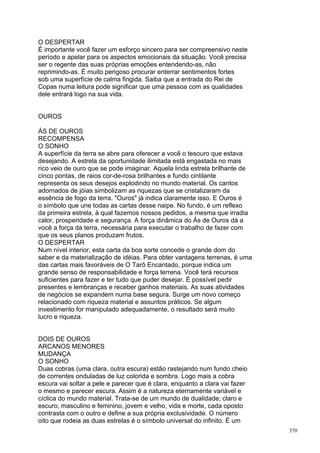 O DESPERTAR
É importante você fazer um esforço sincero para ser compreensivo neste
período e apelar para os aspectos emocionais da situação. Você precisa
ser o regente das suas próprias emoções entendendo-as, não
reprimindo-as. É muito perigoso procurar enterrar sentimentos fortes
sob uma superfície de calma fingida. Saiba que a entrada do Rei de
Copas numa leitura pode significar que uma pessoa com as qualidades
dele entrará logo na sua vida.


OUROS

ÁS DE OUROS
RECOMPENSA
O SONHO
A superfície da terra se abre para oferecer a você o tesouro que estava
desejando. A estrela da oportunidade ilimitada está engastada no mais
rico veio de ouro que se pode imaginar. Aquela linda estrela brilhante de
cinco pontas, de raios cor-de-rosa brilhantes e fundo cintilante
representa os seus desejos explodindo no mundo material. Os cantos
adornados de jóias simbolizam as riquezas que se cristalizaram da
essência de fogo da terra. "Ouros" já indica claramente isso. E Ouros é
o símbolo que une todas as cartas desse naipe. No fundo, é um reflexo
da primeira estrela, à qual fazemos nossos pedidos, a mesma que irradia
calor, prosperidade e segurança. A força dinâmica do Ás de Ouros dá a
você a força da terra, necessária para executar o trabalho de fazer com
que os seus planos produzam frutos.
O DESPERTAR
Num nível interior, esta carta da boa sorte concede o grande dom do
saber e da materialização de idéias. Para obter vantagens terrenas, é uma
das cartas mais favoráveis de O Tarô Encantado, porque indica um
grande senso de responsabilidade e força terrena. Você terá recursos
suficientes para fazer e ter tudo que puder desejar. É possível pedir
presentes e lembranças e receber ganhos materiais. As suas atividades
de negócios se expandem numa base segura. Surge um novo começo
relacionado com riqueza material e assuntos práticos. Se algum
investimento for manipulado adequadamente, o resultado será muito
lucro e riqueza.


DOIS DE OUROS
ARCANOS MENORES
MUDANÇA
O SONHO
Duas cobras (uma clara, outra escura) estão rastejando num fundo cheio
de correntes onduladas de luz colorida e sombra. Logo mais a cobra
escura vai soltar a pele e parecer que é clara, enquanto a clara vai fazer
o mesmo e parecer escura. Assim é a natureza eternamente variável e
cíclica do mundo material. Trata-se de um mundo de dualidade; claro e
escuro, masculino e feminino, jovem e velho, vida e morte, cada oposto
contrasta com o outro e define a sua própria exclusividade. O número
oito que rodeia as duas estrelas é o símbolo universal do infinito. É um
                                                                             370
 