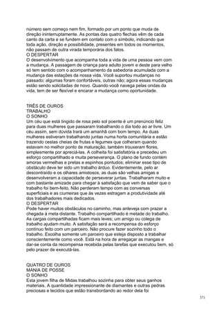 número sem começo nem fim, formado por um ponto que muda de
direção ininterruptamente. As pontas das quatro flechas vêm de cada
canto da carta e se fundem em contato com o símbolo, indicando que
toda ação, direção e possibilidade, presentes em todos os momentos,
não passam de outra virada temporária dos fatos.
O DESPERTAR
O desenvolvimento que acompanha toda a vida de uma pessoa vem com
a mudança. A passagem de criança para adulto jovem e deste para velho
só tem sentido com o acompanhamento da sabedoria acumulada com a
mudança das estações da nossa vida. Você suportou mudanças no
passado; algumas foram confortáveis, outras não; agora essas mudanças
estão sendo solicitadas de novo. Quando você navega pelas ondas da
vida, tem de ser flexível e encarar a mudança como oportunidade.


TRÊS DE OUROS
TRABALHO
O SONHO
Um céu que está tingido de rosa pelo sol poente é um prenúncio feliz
para duas mulheres que passaram trabalhando o dia todo ao ar livre. Um
céu assim, sem dúvida trará um amanhã com bom tempo. As duas
mulheres estiveram trabalhando juntas numa horta comunitária e estão
trazendo cestas cheias de frutas e legumes que colheram quando
estavam no melhor ponto de maturação; também trouxeram flores,
simplesmente por apreciá-las. A colheita foi satisfatória e precedeu um
esforço compartilhado e muita perseverança. O plano de fundo contém
amoras vermelhas e pretas e espinhos pontudos; eliminar esse tipo de
obstáculo deve ter sido um trabalho árduo. Evidentemente, pelo ar
descontraído e os olhares amistosos, as duas são velhas amigas e
desenvolveram a capacidade de perseverar juntas. Trabalharam muito e
com bastante amizade para chegar à satisfação que vem de saber que o
trabalho foi bem-feito. Não perderam tempo com as conversas
superficiais e as ciumeiras que às vezes estragam a produtividade até
dos trabalhadores mais dedicados.
O DESPERTAR
Pode haver muitos obstáculos no caminho, mas anteveja com prazer a
chegada à meta distante. Trabalho compartilhado é metade do trabalho.
As cargas compartilhadas ficam mais leves; um amigo ou colega de
trabalho ajudam muito. A satisfação será a recompensa do esforço
contínuo feito com um parceiro. Não procure fazer sozinho todo o
trabalho. Escolha somente um parceiro que esteja disposto a trabalhar
conscientemente como você. Está na hora de arregaçar as mangas e
dar-se conta da recompensa recebida pelas tarefas que executou bem, só
pelo prazer de executá-las.


QUATRO DE OUROS
MANIA DE POSSE
O SONHO
Esta jovem filha de Midas trabalhou sozinha para obter seus ganhos
materiais. A quantidade impressionante de diamantes e outras pedras
preciosas e tecidos que estão transbordando ao redor dela foi
                                                                          371
 