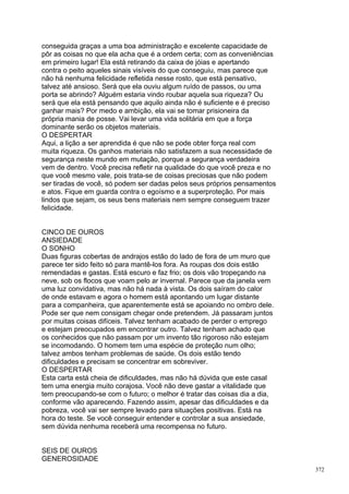 conseguida graças a uma boa administração e excelente capacidade de
pôr as coisas no que ela acha que é a ordem certa; com as conveniências
em primeiro lugar! Ela está retirando da caixa de jóias e apertando
contra o peito aqueles sinais visíveis do que conseguiu, mas parece que
não há nenhuma felicidade refletida nesse rosto, que está pensativo,
talvez até ansioso. Será que ela ouviu algum ruído de passos, ou uma
porta se abrindo? Alguém estaria vindo roubar aquela sua riqueza? Ou
será que ela está pensando que aquilo ainda não é suficiente e é preciso
ganhar mais? Por medo e ambição, ela vai se tomar prisioneira da
própria mania de posse. Vai levar uma vida solitária em que a força
dominante serão os objetos materiais.
O DESPERTAR
Aqui, a lição a ser aprendida é que não se pode obter força real com
muita riqueza. Os ganhos materiais não satisfazem a sua necessidade de
segurança neste mundo em mutação, porque a segurança verdadeira
vem de dentro. Você precisa refletir na qualidade do que você preza e no
que você mesmo vale, pois trata-se de coisas preciosas que não podem
ser tiradas de você, só podem ser dadas pelos seus próprios pensamentos
e atos. Fique em guarda contra o egoísmo e a superproteção. Por mais
lindos que sejam, os seus bens materiais nem sempre conseguem trazer
felicidade.


CINCO DE OUROS
ANSIEDADE
O SONHO
Duas figuras cobertas de andrajos estão do lado de fora de um muro que
parece ter sido feito só para mantê-los fora. As roupas dos dois estão
remendadas e gastas. Está escuro e faz frio; os dois vão tropeçando na
neve, sob os flocos que voam pelo ar invernal. Parece que da janela vem
uma luz convidativa, mas não há nada à vista. Os dois saíram do calor
de onde estavam e agora o homem está apontando um lugar distante
para a companheira, que aparentemente está se apoiando no ombro dele.
Pode ser que nem consigam chegar onde pretendem. Já passaram juntos
por muitas coisas difíceis. Talvez tenham acabado de perder o emprego
e estejam preocupados em encontrar outro. Talvez tenham achado que
os conhecidos que não passam por um invento tão rigoroso não estejam
se incomodando. O homem tem uma espécie de proteção num olho;
talvez ambos tenham problemas de saúde. Os dois estão tendo
dificuldades e precisam se concentrar em sobreviver.
O DESPERTAR
Esta carta está cheia de dificuldades, mas não há dúvida que este casal
tem uma energia muito corajosa. Você não deve gastar a vitalidade que
tem preocupando-se com o futuro; o melhor é tratar das coisas dia a dia,
conforme vão aparecendo. Fazendo assim, apesar das dificuldades e da
pobreza, você vai ser sempre levado para situações positivas. Está na
hora do teste. Se você conseguir entender e controlar a sua ansiedade,
sem dúvida nenhuma receberá uma recompensa no futuro.


SEIS DE OUROS
GENEROSIDADE
                                                                           372
 